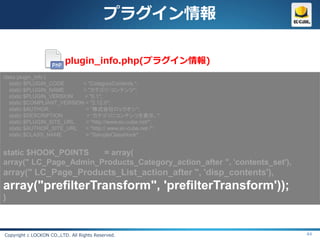 プラグイン情報

                          plugin_info.php(プラグイン情報)
class plugin_info {
   static $PLUGIN_CODE      = "CategoryContents ";
   static $PLUGIN_NAME      = "カテゴリ・コンテンツ";
   static $PLUGIN_VERSION   = "0.1";
   static $COMPLIANT_VERSION = "2.12.0";
   static $AUTHOR            = “株式会社ロックオン";
   static $DESCRIPTION       = “カテゴリにコンテンツを表示。";
   static $PLUGIN_SITE_URL   = "http://www.ec-cube.net/";
   static $AUTHOR_SITE_URL   = "http:// www.ec-cube.net /";
   static $CLASS_NAME        = "SampleClassHook";


static $HOOK_POINTS    = array(
array(" LC_Page_Admin_Products_Category_action_after ", 'contents_set'),
array(" LC_Page_Products_List_action_after ", 'disp_contents'),
array("prefilterTransform", 'prefilterTransform'));
}



Copyright c LOCKON CO.,LTD. All Rights Reserved.                           44
 