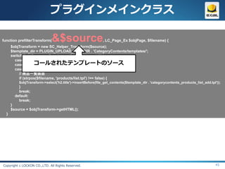 プラグインメインクラス

function prefilterTransform(  &$source                        , LC_Page_Ex $objPage, $filename) {
      $objTransform = new SC_Helper_Transform($source);
      $template_dir = PLUGIN_UPLOAD_REALDIR . 'CategoryContents/templates/';
      switch($objPage->arrPageLayout['device_type_id']){
        case DEVICE_TYPE_MOBILE:
                    コールされたテンプレートのソース
        case DEVICE_TYPE_SMARTPHONE:
        case DEVICE_TYPE_PC:
           // 商品一覧画面
           if (strpos($filename, 'products/list.tpl') !== false) {
          $objTransform->select('h2.title')->insertBefore(file_get_contents($template_dir . 'categorycontents_products_list_add.tpl'));
          }
          break;
        default:
          break;
      }
      $source = $objTransform->getHTML();
  }




Copyright c LOCKON CO.,LTD. All Rights Reserved.                                                                                   45
 