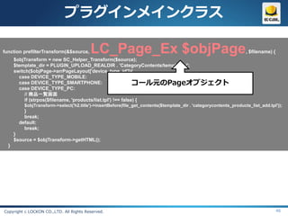 プラグインメインクラス

function prefilterTransform(&$source,     LC_Page_Ex $objPage                                                        , $filename) {
      $objTransform = new SC_Helper_Transform($source);
      $template_dir = PLUGIN_UPLOAD_REALDIR . 'CategoryContents/templates/';
      switch($objPage->arrPageLayout['device_type_id']){
        case DEVICE_TYPE_MOBILE:
        case DEVICE_TYPE_SMARTPHONE:                           コール元のPageオブジェクト
        case DEVICE_TYPE_PC:
           // 商品一覧画面
           if (strpos($filename, 'products/list.tpl') !== false) {
          $objTransform->select('h2.title')->insertBefore(file_get_contents($template_dir . 'categorycontents_products_list_add.tpl'));
          }
          break;
        default:
          break;
      }
      $source = $objTransform->getHTML();
  }




Copyright c LOCKON CO.,LTD. All Rights Reserved.                                                                                      46
 
