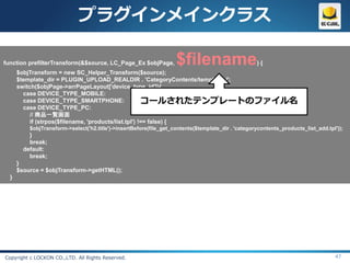 プラグインメインクラス

function prefilterTransform(&$source, LC_Page_Ex $objPage,          $filename                       ){
      $objTransform = new SC_Helper_Transform($source);
      $template_dir = PLUGIN_UPLOAD_REALDIR . 'CategoryContents/templates/';
      switch($objPage->arrPageLayout['device_type_id']){
        case DEVICE_TYPE_MOBILE:
        case DEVICE_TYPE_SMARTPHONE:                   コールされたテンプレートのファイル名
        case DEVICE_TYPE_PC:
           // 商品一覧画面
           if (strpos($filename, 'products/list.tpl') !== false) {
          $objTransform->select('h2.title')->insertBefore(file_get_contents($template_dir . 'categorycontents_products_list_add.tpl'));
          }
          break;
        default:
          break;
      }
      $source = $objTransform->getHTML();
  }




Copyright c LOCKON CO.,LTD. All Rights Reserved.                                                                                   47
 