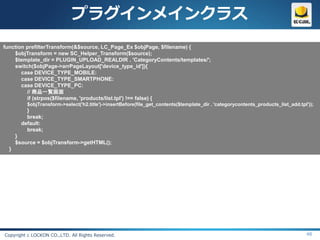 プラグインメインクラス
function prefilterTransform(&$source, LC_Page_Ex $objPage, $filename) {
    $objTransform = new SC_Helper_Transform($source);
    $template_dir = PLUGIN_UPLOAD_REALDIR . 'CategoryContents/templates/';
    switch($objPage->arrPageLayout['device_type_id']){
       case DEVICE_TYPE_MOBILE:
       case DEVICE_TYPE_SMARTPHONE:
       case DEVICE_TYPE_PC:
         // 商品一覧画面
         if (strpos($filename, 'products/list.tpl') !== false) {
          $objTransform->select('h2.title')->insertBefore(file_get_contents($template_dir . 'categorycontents_products_list_add.tpl'));
          }
          break;
        default:
          break;
      }
      $source = $objTransform->getHTML();
  }




Copyright c LOCKON CO.,LTD. All Rights Reserved.                                                                                   48
 