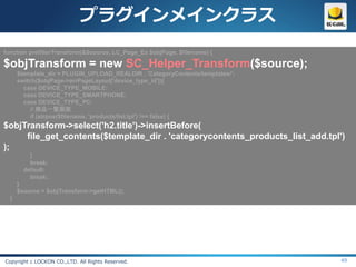プラグインメインクラス
function prefilterTransform(&$source, LC_Page_Ex $objPage, $filename) {

$objTransform = new SC_Helper_Transform($source);
      $template_dir = PLUGIN_UPLOAD_REALDIR . 'CategoryContents/templates/';
      switch($objPage->arrPageLayout['device_type_id']){
        case DEVICE_TYPE_MOBILE:
        case DEVICE_TYPE_SMARTPHONE:
        case DEVICE_TYPE_PC:
           // 商品一覧画面
           if (strpos($filename, 'products/list.tpl') !== false) {
$objTransform->select('h2.title')->insertBefore(
     file_get_contents($template_dir . 'categorycontents_products_list_add.tpl')
);
          }
          break;
        default:
          break;
      }
      $source = $objTransform->getHTML();
  }




Copyright c LOCKON CO.,LTD. All Rights Reserved.                               49
 