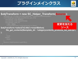 プラグインメインクラス
function prefilterTransform(&$source, LC_Page_Ex $objPage, $filename) {

$objTransform = new SC_Helper_Transform($source);
      $template_dir = PLUGIN_UPLOAD_REALDIR . 'CategoryContents/templates/';
      switch($objPage->arrPageLayout['device_type_id']){
        case DEVICE_TYPE_MOBILE:
        case DEVICE_TYPE_SMARTPHONE:
        case DEVICE_TYPE_PC:
           // 商品一覧画面
           if (strpos($filename, 'products/list.tpl') !== false) {
                                                                               変更を加える
$objTransform->select('h2.title')->insertBefore(                                 ソース
     file_get_contents($template_dir . 'categorycontents_products_list_add.tpl')
);
          }
          break;
        default:
          break;
      }
      $source = $objTransform->getHTML();
  }




Copyright c LOCKON CO.,LTD. All Rights Reserved.                                        50
 