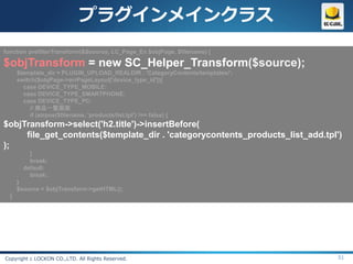 プラグインメインクラス
function prefilterTransform(&$source, LC_Page_Ex $objPage, $filename) {

$objTransform = new SC_Helper_Transform($source);
      $template_dir = PLUGIN_UPLOAD_REALDIR . 'CategoryContents/templates/';
      switch($objPage->arrPageLayout['device_type_id']){
        case DEVICE_TYPE_MOBILE:
        case DEVICE_TYPE_SMARTPHONE:
        case DEVICE_TYPE_PC:
           // 商品一覧画面
           if (strpos($filename, 'products/list.tpl') !== false) {
$objTransform->select('h2.title')->insertBefore(
     file_get_contents($template_dir . 'categorycontents_products_list_add.tpl')
);
          }
          break;
        default:
          break;
      }
      $source = $objTransform->getHTML();
  }




Copyright c LOCKON CO.,LTD. All Rights Reserved.                               51
 