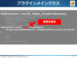プラグインメインクラス
function prefilterTransform(&$source, LC_Page_Ex $objPage, $filename) {

$objTransform = new SC_Helper_Transform($source);
      $template_dir = PLUGIN_UPLOAD_REALDIR . 'CategoryContents/templates/';
      switch($objPage->arrPageLayout['device_type_id']){
        case DEVICE_TYPE_MOBILE:

                                                                  要素を指定
        case DEVICE_TYPE_SMARTPHONE:
        case DEVICE_TYPE_PC:
           // 商品一覧画面
           if (strpos($filename, 'products/list.tpl') !== false) {
$objTransform->select('h2.title')->insertBefore(
     file_get_contents($template_dir . 'categorycontents_products_list_add.tpl')
);
          }
          break;
        default:
          break;
      }
      $source = $objTransform->getHTML();
  }




Copyright c LOCKON CO.,LTD. All Rights Reserved.                               53
 