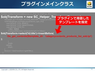 プラグインメインクラス
function prefilterTransform(&$source, LC_Page_Ex $objPage, $filename) {

$objTransform = new SC_Helper_Transform($source);
                                                                プラグインで用意した
  $template_dir = PLUGIN_UPLOAD_REALDIR . 'CategoryContents/templates/';
  switch($objPage->arrPageLayout['device_type_id']){
    case DEVICE_TYPE_MOBILE:                                      テンプレートを指定
        case DEVICE_TYPE_SMARTPHONE:
        case DEVICE_TYPE_PC:
          // 商品一覧画面
          if (strpos($filename, 'products/list.tpl') !== false) {
$objTransform->select('h2.title')->insertBefore(
     file_get_contents($template_dir . 'categorycontents_products_list_add.tpl')
);
          }
          break;
        default:
          break;
      }
      $source = $objTransform->getHTML();
  }




Copyright c LOCKON CO.,LTD. All Rights Reserved.                               55
 