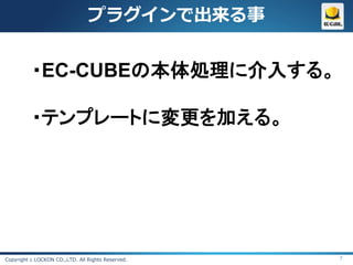 プラグインで出来る事


          ・EC-CUBEの本体処理に介入する。

          ・テンプレートに変更を加える。




Copyright c LOCKON CO.,LTD. All Rights Reserved.   7
 