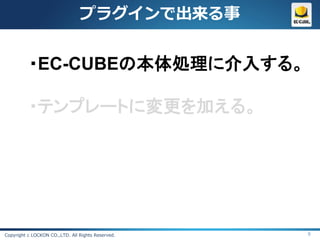 プラグインで出来る事


          ・EC-CUBEの本体処理に介入する。

          ・テンプレートに変更を加える。




Copyright c LOCKON CO.,LTD. All Rights Reserved.   9
 