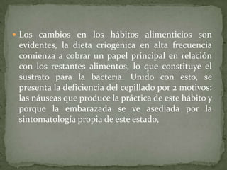  Los cambios en los hábitos alimenticios son
 evidentes, la dieta criogénica en alta frecuencia
 comienza a cobrar un papel principal en relación
 con los restantes alimentos, lo que constituye el
 sustrato para la bacteria. Unido con esto, se
 presenta la deficiencia del cepillado por 2 motivos:
 las náuseas que produce la práctica de este hábito y
 porque la embarazada se ve asediada por la
 sintomatología propia de este estado,
 