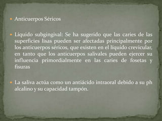  Anticuerpos Séricos


 Líquido subgingival: Se ha sugerido que las caries de las
  superficies lisas pueden ser afectadas principalmente por
  los anticuerpos séricos, que existen en el líquido crevicular,
  en tanto que los anticuerpos salivales pueden ejercer su
  influencia primordialmente en las caries de fosetas y
  fisuras

 La saliva actúa como un antiácido intraoral debido a su ph
  alcalino y su capacidad tampón.
 