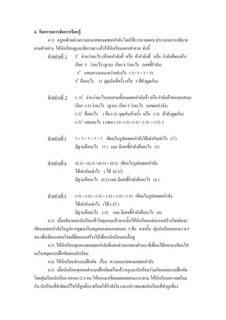 4. กิจกรรมการจัดการเรียนรู้
        4.1) ครูยกตัวอย่างความหมายของเลขยกกาลัง โดยใช้การถามตอบ ประกอบการอธิบาย
ตามตัวอย่าง ให้นักเรียนดูและพิจารณา แล้วให้นักเรียนตอบคาถาม ดังนี้
        ตัวอย่างที่ 1 54 อ่านว่าอะไร (ห้ายกกาลังสี่ หรือ ห้ากาลังสี่ หรือ กาลังสี่ของห้า)
                        เรียก 5 ว่าอะไร (ฐาน) เรียก 4 ว่าอะไร (เลขชี้กาลัง)
                          54 แทนความหมายว่าอย่างไร ( 5× 5 × 5 × 5)
                        54 คืออะไร (5 คูณกันสีครั้ง หรือ 5 สีตัวคูณกัน)
                                                 ่            ่

       ตัวอย่างที่ 2   (- 3)5 อ่านว่าอะไร(ลบสามทั้งหมดยกกาลังห้า หรือ กาลังห้าของลบสาม)
                       เรียก (-3) ว่าอะไร (ฐาน) เรียก 5 ว่าอะไร (เลขยกกาลัง)
                       (-3)5 คืออะไร ( คือ (-3) คูณกันห้าครั้ง หรือ (-3) ห้าตัวคูณกัน)
                       (-3)5 แทนอะไร ( แทน (-3)× (-3) ×(-3) × (-3) × (-3) )

       ตัวอย่างที่ 3   7 × 7 × 7 × 7 × 7 เขียนในรูปเลขยกกาลังได้เท่ากับเท่าไร (75)
                       มีฐานคืออะไร (7 ) และ มีเลขชี้กาลังคืออะไร (5)

       ตัวอย่างที่ 4   (0.3) × (0.3) ×(0.3) × (0.3) เขียนในรูปเลขยกกาลัง
                       ได้เท่ากับเท่าไร ( ได้ (0.3)4)
                       มีฐานคืออะไร (0.3) และ มีเลขชี้กาลังคืออะไร (4 )

       ตัวอย่างที่ 5       (-5) × (-5) × (-5) × (-5) × (-5) × (-5) เขียนในรูปเลขยกกาลัง
                           ได้เท่ากับเท่าไร (ได้ (-5)6 )
                           มีฐานคืออะไร (-5) และ มีเลขชี้กาลังคืออะไร (6)
         4.2) เมื่ออธิบายจนนักเรียนเข้าใจทุกคนแล้วจากนั้นให้นักเรียนแต่ละคนสร้างโจทย์และ
เขียนเลขยกกาลังในรูปการคูณลงในสมุดของตนเองคนละ 5 ข้อ จากนั้น สุ่มนักเรียนออกมา 4-5
คน เพื่อเขียนแสดงโจทย์ที่ตนเองสร้างให้เพื่อนนักเรียนคนอื่นดู
         4.3) ให้นักเรียนทุกคนจดเลขยกกาลังที่แตกต่างจากของตัวเอง ที่เพื่อนได้ออกมาเขียนใส่
ลงในสมุดแบบฝึกหัดของนักเรียน
         4.4) ให้นักเรียนทาแบบฝึกหัด เรื่อง ความหมายของเลขยกกาลัง
         4.5) เมื่อนักเรียนทุกคนทาแบบฝึกหัดเสร็จแล้ว ครูและนักเรียนร่วมกันเฉลยแบบฝึกหัด
โดยสุ่มเรียกนักเรียน ออกมา 2-3 คน ให้ออกมาเขียนผลเฉลยบนกระดาน ให้นักเรียนตรวจพร้อม
กัน นักเรียนที่ทาผิดแก้ไขให้ถูกต้อง พร้อมให้กาลังใจ และกล่าวชมเชยนักเรียนที่ทาถูกต้อง
 