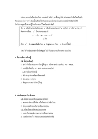 4.6) ครูและนักเรียนร่วมกันสนทนา แล้วอภิปรายเพื่อสรุปเกี่ยวกับเลขยกกาลัง โดยอ้างอิง
คาถามและกิจกรรมข้างต้นเชื่อมโยงเกี่ยวกับลักษณะและความหมายของเลขยกกาลัง โดยให้
นักเรียน สรุปเป็นความรู้ร่วมกันและเข้าใจพร้อมกัน ดังนี้
        ถ้า a เป็นจานวนเต็มใดๆ และ n เป็นจานวนเต็มบวก “a ยกกาลัง n” หรือ “a กาลัง n”
        เขียนแทนด้วย a n มีความหมาย ดังนี้
                         a n = [ a × a × a × a… × a]
                                        n ตัว

       เรียก a n ว่า เลขยกกาลัง เรียก   a   ว่า ฐาน และ เรียก   n   ว่า เลขชี้กาลัง

       4.7) ให้นักเรียนจดบันทึกข้อสรุปที่ได้ลงในสมุดแบบฝึกหัดของนักเรียน

5. สือ/แหล่งการเรียนรู้
     ่
        5.1 สื่อการเรียนรู้
        1) หนังสือเรียนสาระการเรียนรู้พื้นฐาน คณิตศาสตร์ ม.1 เล่ม 1 ของ สสวท.
        2) แบบฝึกหัด เรื่อง ความหมายของเลขยกกาลัง
          5.2 แหล่งการเรียนรู้
        1) ห้องสมุดหมวดวิชาคณิตศาสตร์
        2) ห้องสมุดโรงเรียน
        3) ข้อมูลจากแหล่งเรียนรู้อื่นๆ



6. การวัดผลและประเมินผล
        6.1 วิธีการวัดและประเมินผลการเรียนรู้
        1) จากการทาแบบฝึกหัด หรือกิจกรรมในชั้นเรียน
        2) สังเกตพฤติกรรมในการเรียนการสอน
        6.2 เครื่องมือการวัดและประเมินผล
        1) แบบสังเกตพฤติกรรมทางการเรียนการสอน
        2) แบบฝึกหัด เรื่อง ความหมายของเลขยกกาลัง
 