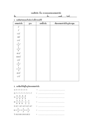 แบบฝึกหัด เรื่อง ความหมายของเลขยกกาลัง
ชื่อ............................................................................ชั้น.......................เลขที.่ ..........วันที.่ .................
1. จงเติมคาตอบลงในช่องว่างที่กาหนดให้
 เลขยกกาลัง                         ฐาน                       เลขชี้กาลัง                         เขียนเลขยกกาลังในรูปการคูณ
         23
         32
       (-2)4
       1001
       (-3)3
       ( 1 )4
         2
       ( 3 )3
         5
      (0.3)4
     (0.01)3
       (-5)2
       ( 2 )3
        3
      (- 1 )4
         3
      (0.2)5
       (-7)4


2. จงเขียนให้อยู่ในรูปของเลขยกกาลัง
1) 5 × 5 × 5 × 5 × 5           = …………………………………………
2) 7 × 7 × 7 × 7 × 7× 7 × 7   = …………………………………………
      4 4 4 4
3)     × × ×                                         = …………………………………………
      5 5 5 5
      3 3 3 1 1
4)     × × × ×                                       = …………………………………………
      8 8 8 2 2
5) 0.7 × 0.7× 0.7× 0.7× 0.7                          = …………………………………………
6) (- 2 ) × (- 2 )× (- 2 )                           = …………………………………………
        3            3          3
7) (0.1) (0.1) (0.1) (0.1)                           = …………………………………………
 