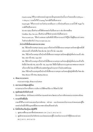 Good evening ใช้ในการทักทายอย่างสุ ภาพ เมื่อบุคคลพบกันครั้งแรกในตอนเย็น (6.00 p.m. -
                   11.00 p.m.) บางครั้งก็ใช้ Evening ในกรณี ที่ไม่เป็ นทางการ
                   Good night ใช้ในการกล่าวลาในช่วงเวลาเย็นมาก ๆ หรื อก่อนเข้านอน บางครั้งใช้ Night ใน
                   กรณี ที่ไม่เป็ นทางการ
                   Hi และ Hello เป็ นสานวนที่ใช้ทกทายอย่างไม่เป็ นทางการ เช่น ทักทายเพือน
                                                   ั                                           ่
                   Goodbye, Bye, See you. เป็ นสานวนที่ใช้กล่าวลาอย่างไม่เป็ นทางการ
                   Nice to meet you. ใช้กล่าวแสดงความยินดีเมื่อได้รับการแนะนาให้รู้จก ซึ่ งผูฟังจะกล่าวตอบ
                                                                                           ั        ้
                   ในทานองเดียวกันว่า Nice to meet you, too.
               คานาหน้ าชื่อที่แสดงสถานภาพ (title)
                   Mr. ใช้นาหน้านามสกุล (family name) หรื อนาหน้าทั้งชื่อและนามสกุลรวมกันของผูชายทั้งที่้
                   แต่งงานแล้ว หรื อยังเป็ นโสด เช่น Mr. Hill หรื อ Mr. John Hill
                   Mrs. ใช้นาหน้านามสกุล หรื อนาหน้าทั้งชื่อและนามสกุลรวมกันของผูหญิงที่แต่งงานแล้ว เช่น
                                                                                         ้
                   Mrs. Hill หรื อ Mrs. Jane Hill
                   Ms. ใช้นาหน้านามสกุล หรื อนาหน้าทั้งชื่อและนามสกุลรวมกันของผูหญิงที่แต่งงานแล้วหรื อ
                                                                                       ้
                   ยังเป็ นโสด เช่น Ms. Hill หรื อ Ms. Jane Hill ใช้เมื่อไม่ตองการระบุสถานภาพของการสมรส
                                                                             ้
                   หรื อการเป็ นโสด มักใช้ในประเทศสหรัฐอเมริ กามากกว่าในประเทศอังกฤษ
                   Miss ใช้นาหน้านามสกุลหรื อนาหน้าทั้งชื่อและนามสกุลรวมกันของผูหญิงที่ยงเป็ นโสด เช่น
                                                                                             ้        ั
                   Miss Brown หรื อ Miss Barbara Brown
4.   ทักษะ/กระบวนการ
          กระบวนการกลุ่ม, ทักษะการนาเสนอ
5.   สมรรถนะสาคัญของผู้เรียน
     ความสามารถในการสื่อสาร การคิด การใช้ทกษะชีวต การใช้เทคโนโลยี
                                                     ั      ิ
6.   คุณลักษณะอันพึงประสงค์
     มีมารยาทสังคม : นักเรี ยนตระหนักถึงความแตกต่างทางวัฒนธรรมในการทักทายและมารยาททางสังคม
7.   ความเข้ าใจที่ยั่งยืน
     ภาษาที่ใช้ในการกล่าวและตอบรับการทักทาย กล่าวลา แนะนาและตอบรับการแนะนาตนเองและผูอื่น                  ้
                              ั
     แตกต่างกันเมื่อใช้กบบุคคลทีมีสถานภาพทางสังคมที่แตกต่างกัน
                                       ่
8.   สิ่ งที่นักเรียนเรียนรู้ และปฏิบัตได้
                                         ิ
     1. พูดสะกดชื่อและบอกชื่อเล่นของตนเอง (ต 1.2 ม.1/1, ต 4.1 ม.1/1)
     2. พูดทักทายและตอบรับคาทักทาย แนะนาตนเองและผูอื่น ตอบรับการแนะนาให้รูจกและกล่าวลา
                                                                   ้                             ้ั
          (ต 2.1 ม.1/1, ต 4.1 ม.1/1)
 