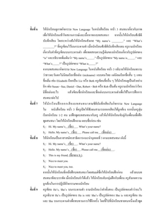 ขั้นที่ 6   ให้นกเรี ยนดูภาพกิจกรรม New Language ในหนังสือเรี ยน หน้า 3 สนทนาเกี่ยวกับภาพ
                    ั
            เพือให้นกเรี ยนเข้าใจสถานการณ์และเนื้อหาของบทสนทนา จากนั้นให้นกเรี ยนฟังซีดี
                ่     ั                                                                        ั
            บันทึกเสียง โดยระหว่างฟั งให้นกเรี ยนสังเกต “My name’s ________.” และ “What’s
                                                  ั
            ________?” ที่ครู เขียนไว้บนกระดานดา เมื่อนักเรี ยนฟังซีดีบนทึกเสี ยงจบ ครู ถามนักเรี ยน
                                                                                 ั
            เกี่ยวกับคาที่ครู เขียนบนกระดานดา เพือทดสอบความรู เ้ ดิมของนักเรี ยนเกี่ยวกับรู ปย่อของ
                                                         ่
            “is” และอธิบายเพิมเติมว่า “My name’s
                                  ่                             .” เป็ นรู ปย่อของ “My name is         .” และ
            “What’s          ?” เป็ นรู ปย่อของ “What is          ?”
            จากบทสนทนากิจกรรม New Language ในหนังสือเรี ยน หน้า 3 อธิบายให้นกเรี ยนทราบ          ั
            ว่าชาวตะวันตกไม่นิยมเรี ยกชื่อเล่น (nickname) แบบคนไทย แต่นิยมเรี ยกชื่อสั้น ๆ แทน
            ชื่อเต็ม เช่น Elizabeth เรี ยกเป็ น Liz หรื อ Beth ครู เขียนชื่ออื่น ๆ ให้นกเรี ยนดูเป็ นตัวอย่าง
                                                                                        ั
            อีก เช่น Susan - Sue, Daniel - Dan, Robert - Bob หรื อ Rob เป็ นต้น ครู ถามนักเรี ยนว่าใคร
            มีชื่อเล่นอะไร              แล้วเขียนชื่อนักเรี ยนและชื่อเล่นบนกระดานดาเพือใช้ในการฝึ กการ
                                                                                            ่
            สนทนาต่อไป
ขั้นที่ 7   ให้ นั ก เรี ยนฝึ กออกเสี ย งบทสนทนา ตามซีดีบนทึกเสียงในกิจกรรม New Language
                                                                       ั
            ใน หนังสือเรี ยน หน้า 3 ที่ครู เปิ ดให้ฟังจนสามารถออกเสียงได้ถูกต้อง จากนั้นครู สุ่ม
            เรี ยกนักเรี ยน 1-2 คน มาฝึ กพูดบทสนทนากับครู แล้วจึงให้นกเรี ยนจับคู่กบเพือนเพือฝึ ก
                                                                                   ั          ั ่ ่
            พูดสนทนา โดยให้นกเรี ยนฝึ กถาม-ตอบชื่อก่อน เช่น
                                      ั
            S1: Hi. My name’s (ชื่อ) . What’s your name?
            S2: Hello. My name’s (ชื่อ) . Please call me (ชื่อเล่น) .
ขั้นที่ 8   ให้นกเรี ยนเป็ นอาสาสมัครสาธิตการแนะนาบุคคลที่ 3 ตามบทสนทนา ดังนี้
                  ั
            S1: Hi. My name’s (ชื่อ) . What’s your name?
            S2: Hello. My name’s (ชื่อ) . Please call me (ชื่อเล่น) .
            S1: This is my friend, (ชื่อของ S3).
            S2: Nice to meet you.
            S3: Nice to meet you, too.
            จากนั้นให้นกเรี ยนที่เหลือฝึ กบทสนทนาโดยสมมติชื่อให้นกเรี ยนฝึ กก่อน
                          ั                                                    ั                   แล้วลบบท
            สนทนาทีละบรรทัด เมื่อนักเรี ยนจาได้แล้ว ให้นกเรี ยนจับกลุ่มฝึ กกับเพือน ครู สงเกตความ
                                                                  ั                       ่        ั
            ถูกต้องในการปฏิบติกิจกรรมของนักเรี ยน
                                    ั
ขั้นที่ 9   ครู เขียน He’s, She’s บนกระดานดา ถามนักเรี ยนว่าคาทั้งสอง เป็ นรู ปย่อของคาว่าอะไร
            ครู อธิบาย He’s เป็ นรู ปย่อของ He is และ She’s เป็ นรู ปย่อของ She is และครู เขียน He
            และ She บนกระดานดาเพือทบทวนการใช้อีกครั้ง โดยชี้ไปที่นกเรี ยนชายคนหนึ่งแล้วพูด
                                            ่                                        ั
 