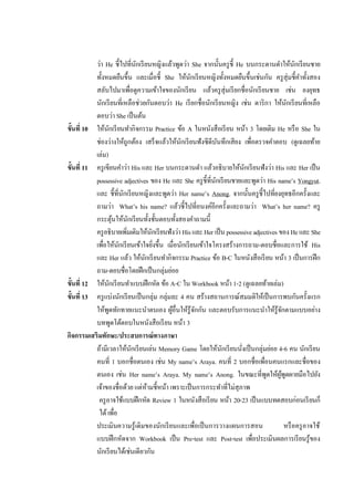 ว่า He ชี้ไปที่นกเรี ยนหญิงแล้วพูดว่า She จากนั้นครู ช้ ี He บนกระดานดาให้นกเรี ยนชาย
                                       ั                                                         ั
           ทั้งหมดยืนขึ้น และเมื่อชี้ She ให้นกเรี ยนหญิงทั้งหมดยืนขึ้นเช่นกัน ครู สุ่มชี้คาทั้งสอง
                                                     ั
           สลับไปมาเพือดูความเข้าใจของนักเรี ยน แล้วครู สุ่มเรี ยกชื่อนักเรี ยนชาย เช่น ยงยุทธ
                                   ่
           นักเรี ยนที่เหลือช่วยกันตอบว่า He เรี ยกชื่อนักเรี ยนหญิง เช่น ดาริ กา ให้นกเรี ยนที่เหลือ
                                                                                             ั
           ตอบว่า She เป็ นต้น
ขั้นที่ 10 ให้นกเรี ยนทากิจกรรม Practice ข้อ A ในหนังสื อเรี ยน หน้า 3 โดยเติม He หรื อ She ใน
                 ั
           ช่องว่างให้ถูกต้อง เสร็ จแล้วให้นกเรี ยนฟังซีดีบนทึกเสียง เพือตรวจคาตอบ (ดูเฉลยท้าย
                                                   ั           ั           ่
           เล่ม)
ขั้นที่ 11 ครู เขียนคาว่า His และ Her บนกระดานดา แล้วอธิบายให้นกเรี ยนฟังว่า His และ Her เป็ น
                                                                         ั
           possessive adjectives ของ He และ She ครู ช้ ีที่นกเรี ยนชายและพูดว่า His name’s Yongyut.
                                                             ั
           และ ชี้ที่นกเรี ยนหญิงและพูดว่า Her name’s Anong. จากนั้นครู ช้ ีไปที่ยงยุทธอีกครั้งและ
                             ั
           ถามว่า What’s his name? แล้วชี้ไปที่อนงค์อีกครั้งและถามว่า What’s her name? ครู
           กระตุนให้นกเรี ยนทั้งชั้นตอบทั้งสองคาถามนี้
                       ้         ั
           ครู อธิบายเพิมเติมให้นกเรี ยนฟังว่า His และ Her เป็ น possessive adjectives ของ He และ She
                               ่             ั
           เพือให้นกเรี ยนเข้าใจยิงขึ้น เมื่อนักเรี ยนเข้าใจโครงสร้างการถาม-ตอบชื่อและการใช้ His
               ่           ั                   ่
           และ Her แล้ว ให้นกเรี ยนทากิจกรรม Practice ข้อ B-C ในหนังสือเรี ยน หน้า 3 เป็ นการฝึ ก
                                         ั
           ถาม-ตอบชื่อโดยฝึ กเป็ นกลุ่มย่อย
ขั้นที่ 12 ให้นกเรี ยนทาแบบฝึ กหัด ข้อ A-C ใน Workbook หน้า 1-2 (ดูเฉลยท้ายเล่ม)
                   ั
ขั้นที่ 13 ครู แบ่งนักเรี ยนเป็ นกลุ่ม กลุ่มละ 4 คน สร้างสถานการณ์สมมติให้เป็ นการพบกันครั้งแรก
           ให้พดทักทายแนะนาตนเอง ผูอื่นให้รู้จกกัน และตอบรับการแนะนาให้รู้จกตามแบบอย่าง
                     ู                           ้     ั                                  ั
           บทพูดโต้ตอบในหนังสือเรี ยน หน้า 3
กิจกรรมเสริมทักษะ/ประสบการณ์ทางภาษา
           ถ้ามีเวลาให้นกเรี ยนเล่น Memory Game โดยให้นกเรี ยนนังเป็ นกลุ่มย่อย 4-6 คน นักเรี ยน
                                     ั                           ั     ่
           คนที่ 1 บอกชื่อตนเอง เช่น My name’s Araya. คนที่ 2 บอกชื่อเพือนคนแรกและชื่อของ
                                                                                 ่
           ตนเอง เช่น Her name’s Araya. My name’s Anong. ในขณะที่พดให้ผพดผายมือไปยัง
                                                                                   ู    ู้ ู
           เจ้าของชื่อด้วย แต่หามชี้หน้า เพราะเป็ นการกระทาที่ไม่สุภาพ
                                           ้
            ครู อาจใช้แบบฝึ กหัด Review 1 ในหนังสือเรี ยน หน้า 20-23 เป็ นแบบทดสอบก่อนเรี ยนก็
            ได้ เพือ     ่
           ประเมินความรู ้เดิมของนักเรี ยนและเพื่อเป็ นการวางแผนการสอน                      หรื อครู อาจใช้
           แบบฝึ กหัดจาก Workbook เป็ น Pre-test และ Post-test เพือประเมินผลการเรี ยนรู ้ของ
                                                                             ่
           นักเรี ยนได้เช่นเดียวกัน
 