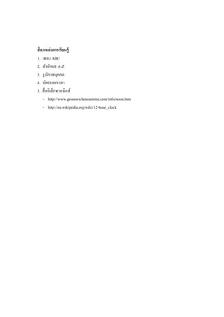 สื่ อ/แหล่ งการเรียนรู้
1. เพลง ABC
2. ตัวอักษร A-Z
3. รู ปภาพบุคคล
4. บัตรบอกเวลา
5. สื่ออิเล็กทรอนิกส์
     - http://www.greenwichmeantime.com/info/noon.htm
     - http://en.wikipedia.org/wiki/12-hour_clock
 