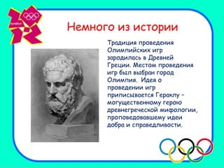 Немного из истории
      Традиция проведения
      Олимпийских игр
      зародилась в Древней
      Греции. Местом проведения
      игр был выбран город
      Олимпия. Идея о
      проведении игр
      приписывается Гераклу –
      могущественному герою
      древнегреческой мифологии,
      проповедовавшему идеи
      добра и справедливости.
 