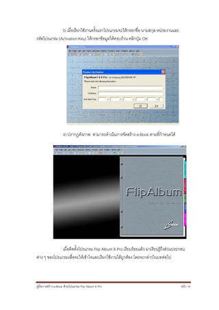 3) เมื่อเรียกใช้งานครั้งแรกโปรแกรมจะให้กรอกชื่อ นามสกุล หน่วยงานและ
รหัสโปรแกรม (Activation Key) ให้กรอกข้อมูลให้ครบถ้วน คลิกปุ่ม OK




                    4) ปรากฏดังภาพ สามารถดาเนินการจัดสร้าง e-Book ตามที่กาหนดได้




               เมื่อติดตั้งโปรแกรม Flip Album 6 Pro เรียบร้อยแล้ว มาเรียนรู้ถึงส่วนประกอบ
ต่าง ๆ ของโปรแกรมเพื่อจะให้เข้าใจและเรียกใช้งานได้ถูกต้อง โดยจะกล่าวในบทต่อไป



คู่มือการสร้าง e-Book ด้วยโปรแกรม Flip Album 6 Pro                                    หน้า 15
 