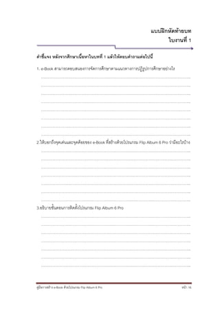 แบบฝึกหัดท้ายบท
                                                                        ใบงานที่ 1

คาชี้แจง หลังจากศึกษาเนื้อหาในบทที่ 1 แล้วให้ตอบคาถามต่อไปนี้

1. e-Book สามารถตอบสนองการจัดการศึกษาตามแนวทางการปฏิรูปการศึกษาอย่างไร
   ……………………………………………………………………………………………………..
   ……………………………………………………………………………………………………..
   ……………………………………………………………………………………………………..
   ……………………………………………………………………………………………………..
   ……………………………………………………………………………………………………..
   ……………………………………………………………………………………………………..
   ……………………………………………………………………………………………………..
   ……………………………………………………………………………………………………..
2.ให้บอกถึงจุดเด่นและจุดด้อยของ e-Book ที่สร้างด้วยโปรแกรม Flip Album 6 Pro ว่ามีอะไรบ้าง
   ……………………………………………………………………………………………………..
   ……………………………………………………………………………………………………..
   ……………………………………………………………………………………………………..
   ……………………………………………………………………………………………………..
   ……………………………………………………………………………………………………..
   ……………………………………………………………………………………………………..
   ……………………………………………………………………………………………………..
3.อธิบายขั้นตอนการติดตั้งโปรแกรม Flip Album 6 Pro
   ……………………………………………………………………………………………………..
   ……………………………………………………………………………………………………..
   ……………………………………………………………………………………………………..
   ……………………………………………………………………………………………………..
   ……………………………………………………………………………………………………..
   ……………………………………………………………………………………………………..
   ……………………………………………………………………………………………………..


คู่มือการสร้าง e-Book ด้วยโปรแกรม Flip Album 6 Pro                                  หน้า 16
 