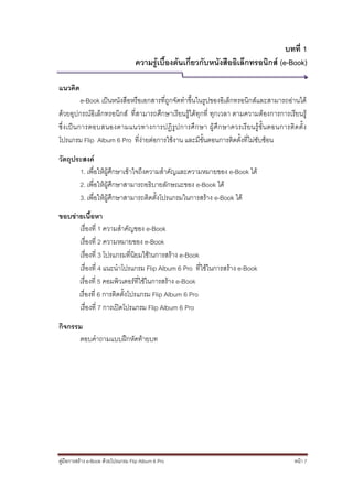 บทที่ 1
                                    ความรู้เบื้องต้นเกี่ยวกับหนังสืออิเล็กทรอนิกส์ (e-Book)

แนวคิด
            e-Book เป็นหนังสือหรือเอกสารที่ถูกจัดทาขึ้นในรูปของอิเล็กทรอนิกส์และสามารถอ่านได้
ด้วยอุปกรณ์อิเล็กทรอนิกส์ ที่สามารถศึกษาเรียนรู้ได้ทุกที่ ทุกเวลา ตามความต้องการการเรียนรู้
ซึ่ ง เป็ นการตอบสนองตามแนวทางการปฏิ รูป การศึ ก ษา ผู้ ศึ ก ษาควรเรี ย นรู้ ขั้ น ตอนการติ ด ตั้ ง
โปรแกรม Flip Album 6 Pro ที่ง่ายต่อการใช้งาน และมีขั้นตอนการติดตั้งที่ไม่ซับซ้อน

วัตถุประสงค์
       1. เพื่อให้ผู้ศึกษาเข้าใจถึงความสาคัญและความหมายของ e-Book ได้
       2. เพื่อให้ผู้ศึกษาสามารถอธิบายลักษณะของ e-Book ได้
       3. เพื่อให้ผู้ศึกษาสามารถติดตั้งโปรแกรมในการสร้าง e-Book ได้
ขอบข่ายเนื้อหา
      เรื่องที่ 1 ความสาคัญของ e-Book
      เรื่องที่ 2 ความหมายของ e-Book
      เรื่องที่ 3 โปรแกรมที่นิยมใช้ในการสร้าง e-Book
      เรื่องที่ 4 แนะนาโปรแกรม Flip Album 6 Pro ที่ใช้ในการสร้าง e-Book
      เรื่องที่ 5 คอมพิวเตอร์ที่ใช้ในการสร้าง e-Book
      เรื่องที่ 6 การติดตั้งโปรแกรม Flip Album 6 Pro
      เรื่องที่ 7 การเปิดโปรแกรม Flip Album 6 Pro

กิจกรรม
      ตอบคาถามแบบฝึกหัดท้ายบท




คู่มือการสร้าง e-Book ด้วยโปรแกรม Flip Album 6 Pro                                            หน้า 7
 