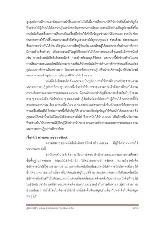 สูงสุดต่อการศึกษาและสังคม การนาสื่อและเทคโนโลยีเพื่อการศึกษามาใช้ก็นับว่าเป็นสิ่งสาคัญยิ่ง
ที่จะช่วยให้ผู้เรียนได้เกิดความรู้และทักษะในกระบวนการเรียนการสอนได้อย่างเป็นรูปธรรมยิ่งขึ้น
เทคโนโลยีและสื่อสารการศึกษาเป็นเครื่องมือช่วยให้เข้าถึงข้อมูลข่าวสารได้มากและ รวดเร็ว ช่วย
ย่นระยะทางให้ใกล้ขึ้นจนสามารถเข้าถึงข้อมูลข่าวสารได้ทุกหนทุกแห่ง ช่วยเชื่อม ประสานและ
สื่อสารระหว่างกันได้ง่าย เกิดรูปแบบการเรียนรู้ร่วมกัน และเรียนรู้ได้ตลอดเวลาในด้านการศึกษา
มีการสร้างสื่ อต่างๆ เก็บรวบรวมไว้ในรูปดิจิตอลก่อให้เกิดการทดแทนสื่อแบบอิเล็กทรอนิกส์
เช่น การสร้างหนังสืออิเล็กทรอนิกส์ การสร้างห้องสมุดดิจิตอล นอกจากนี้ยังช่วยสร้างโมเดล
การเรียนการสอนแบบใหม่ได้มากมาย จะเห็นได้ว่าเทคโนโลยีทางด้านการศึกษาช่วยเปลี่ยนแปลง
รูปแบบการศึกษาเป็นอย่างมาก โดยเฉพาะการจัดการความรู้ เพื่อนาองค์ความรู้มาใช้ประโยชน์
และสามารถสร้างรูปแบบการประยุกต์ใช้งานได้กว้างขวาง
                   หนังสืออิเล็กทรอนิกส์ (e-Book) เป็นรูปแบบการให้การศึกษาแก่ประชาชนตาม
แนวทางการปฏิรูปการศึกษารูปแบบหนึ่งที่จ ะทาให้ประชาชนสามารถเข้าถึงการศึกษาได้ตาม
ความต้องการและสภาพของตนเอง e-Book มีคุณลักษณะสาคัญที่สามารถเชื่อมโยงไปยังส่วน
ต่าง ๆ ของหนังสือ เว็บไซต์ต่าง ๆ ตลอดจนมีปฏิสัมพันธ์และโต้ตอบกับผู้เรียนได้ นอกจากนี้ยัง
สามารถแทรกภาพ เสียง ภาพเคลื่อนไหว แบบทดสอบ และสามารถสั่งพิมพ์เ อกสารที่ต้องการออก
ทางเครื่องพิมพ์ได้ อีกประการหนึ่งที่สาคัญก็คือ สามารถปรับปรุงข้อมูลให้ทันสมัยได้ตลอดเวลา ซึ่ง
คุณสมบัติเหล่านี้จะไม่มีในหนังสือธรรมดาทั่วไป จึงอาจนับได้ว่า e-Book เป็นอีกหนึ่งนวัตกรรม
ที่จะส่งเสริมให้ประชาชนได้เรียนรู้ได้อย่างกว้างขวาง ตามความต้องการและสภาพของตนเอง ตาม
แนวทางการปฏิรูปการศึกษาไทย

เรื่องที่ 2 ความหมายของ e-Book
                  ความหมายของหนั ง สื อ อิ เ ล็ ก ทรอนิ ก ส์ หรื อ e-Book มี ผู้ ใ ห้ ค วามหมายไว้
หลากหลาย ดังนี้
                  ส านั ก เทคโนโลยี เ พื่ อ การเรี ย นการสอน ส านั ก งานคณะกรรมการการศึ ก ษา
ขั้นพื้นฐาน (website http://203.146.15.11) ให้ ความหมายว่า “e-Book หมายถึง หนัง สือ
อิเล็กทรอนิกส์ที่ผู้อ่านสามารถอ่านผ่านทางอินเตอร์เน็ตหรืออุปกรณ์ อิเล็กทรอนิกส์พกพาอื่น ๆ ได้
ซึ่งมีความหมายรวมถึงเนื้อหาที่ถูกดัดแปลงอยู่ในรูป ที่สามารถแสดงผลออกมาได้โดยเครื่องมือ
อิเล็กทรอนิกส์ แต่ก็ให้มีลักษณะการนาเสนอที่สอดคล้องและคล้ายคลึงกับการอ่านหนังสือทั่ว ๆ ไป
ในชี วิ ตประจ าวั น แต่มี ลั ก ษณะพิเ ศษคื อ สะดวกและรวดเร็ วในการค้ นหาและผู้ อ่า นสามารถ
อ่านพร้อม ๆ กัน ได้ โดยไม่ ต้องรอให้อีกฝ่ายหนึ่ งส่งคืนห้องสมุดเช่นเดียวกับหนังสือในห้องสมุ ด
ทั่ว ๆ ไป”

คู่มือการสร้าง e-Book ด้วยโปรแกรม Flip Album 6 Pro                                           หน้า 9
 