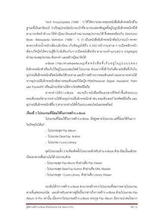 Tech Encyclopedia (1999 : 1) ได้ให้ความหมายของหนังสืออิเล็กทรอนิกส์ใน
ฐานะที่เป็นฮาร์ดแวร์ ว่าเป็นอุปกรณ์ฉบับกระเป๋าที่สามารถแสดงข้อมูลที่อยู่ในรูปอิเล็กทรอนิกส์ได้
สามารถจั ดทาส าเนาได้ทาบุ๊ คมาร์คและทาหมายเหตุประกอบได้ ซึ่ ง สอดคล้องกับ Electronic
Book- Webopedia Definition (1999 : 1) ว่า เป็นหนังสืออิเล็กทรอนิกส์ฉบับกระเป๋า พกพา
สะดวกด้ว ยน้าหนัก เพีย งเล็ก น้อ ย เก็บ ข้อ มูล ได้ถึง 4,000 หน้า กระดาษ การเปิด พลิก หน้า
พ๊อ กเก๊ ต บุ๊ ค ให้ ค วามรู้ สึ ก ใกล้ เ คี ย งกั บ การเปิ ด หนั ง สื อ จริ ง สามารถท าแถบสว่ า ง (Highlight)
ทาหมายเหตุประกอบ ค้นหาคา และสร้างบุ๊คมาร์คได้
                      e-Book ( http://th.wikipedia.org) คื อ ห นั ง สื อ ที่ เ ก็ บ อ ยู่ ใ น รู ป แ บ บ ข อ ง
อิเล็กทรอนิกส์ หรือเก็บไว้อยู่ในแบบของไฟล์ โปรแกรม ส่วนมากที่เข้าใจกันคือ หนังสื อที่เก็บใน
อุปกรณ์อิเล็กทรอนิกส์โดยไม่ต้องใช้กระดาษ และมีการสร้างจากคอมพิวเตอร์ และสามารถอ่านได้
จากอุปกรณ์อิเล็กทรอนิกส์อย่างคอมพิวเตอร์ โน้ตบุ๊ค PDA(Personal Digital Assistant) Palm
และ PocketPC หรือแม้กระทั่งอ่านได้จากโทรศัพท์มือถือ
                      อาจกล่ าวได้ว่า e-Book หมายถึง หนัง สื อหรือเอกสารที่จั ดทาขึ้น ด้วยระบบ
คอมพิวเตอร์ สามารถอ่านได้ด้วยอุปกรณ์อิเล็กทรอนิกส์ เช่น คอมพิวเตอร์ โทรศัพท์มือถือ และ
อุปกรณ์อิเล็กทรอนิกส์อื่น ๆ สามารถอ่านได้ทั้งในระบบออนไลน์และออฟไลน์

เรื่องที่ 3 โปรแกรมที่นิยมใช้ในการสร้าง e-Book
                 โปรแกรมที่นิยมใช้ในการสร้าง e-Book มีอยู่หลายโปรแกรม แต่ที่นิยมใช้กันมาก
ในปัจจุบันได้แก่
                 - โปรแกรมชุด Flip Album
                 - โปรแกรม DeskTop Author
                 - โปรแกรม I Love Library

                ชุดโปรแกรมทั้ง 3 จะต้องติดตั้งโปรแกรมสาหรับอ่าน e-Book ด้วย มิฉะนั้นแล้วจะ
เปิดเอกสารเพื่ออ่านไม่ได้ ประกอบด้วย
                - โปรแกรมชุด Flip Album ตัวอ่านคือ Flip Viewer
                - โปรแกรมชุด DeskTop Author ตัวอ่านคือ DNL Reader
                - โปรแกรมชุด I Love Library ตัวอ่านคือ Library Viewer

              จะเห็นได้ว่าการสร้าง e-Book สามารถสร้างจากโปรแกรมที่หลากหลายโปรแกรม
ตามที่แต่ละคนถนัด และสาหรับเอกสารคู่มือนี้จะกล่าวถึงการสร้าง e-Book ด้วยโปรแกรม Flip
Album 6 Pro เท่านั้น เนื่องจากโปรแกรมสร้าง e-Book ตระกูล Flip Album มีความน่าสนใจมาก
คู่มือการสร้าง e-Book ด้วยโปรแกรม Flip Album 6 Pro                                                     หน้า 10
 