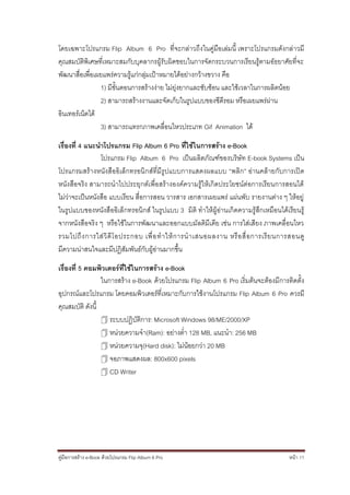 โดยเฉพาะโปรแกรม Flip Album 6 Pro ที่จะกล่าวถึงในคู่มือเล่มนี้ เพราะโปรแกรมดังกล่าวมี
คุณสมบัติพิเศษที่เหมาะสมกับบุคลากรผู้รับผิดชอบในการจัดกระบวนการเรียนรู้ตามอัธยาศัยที่จะ
พัฒนาสื่อเพื่อเผยแพร่ความรู้แก่กลุ่มเป้าหมายได้อย่างกว้างขวาง คือ
                1) มีขั้นตอนการสร้างง่าย ไม่ยุ่งยากและซับซ้อน และใช้เวลาในการผลิตน้อย
                2) สามารถสร้างงานและจัดเก็บในรูปแบบของซีดีรอม หรือเผยแพร่ผ่าน
อินเทอร์เน็ตได้
                3) สามารถแทรกภาพเคลื่อนไหวประเภท Gif Animation ได้

เรื่องที่ 4 แนะนาโปรแกรม Flip Album 6 Pro ที่ใช้ในการสร้าง e-Book
                โปรแกรม Flip Album 6 Pro เป็นผลิตภัณฑ์ของบริษัท E-book Systems เป็น
โปรแกรมสร้างหนังสืออิเล็กทรอนิ กส์ที่มีรูปแบบการแสดงผลแบบ “พลิก” อ่านคล้ายกับการเปิด
หนังสือจริง สามารถนาไปประยุกต์เพื่อสร้างองค์ความรู้ให้เกิดประโยชน์ต่อการเรียนการสอนได้
ไม่ว่าจะเป็นหนังสือ แบบเรียน สื่อการสอน วารสาร เอกสารเผยแพร่ แผ่นพับ รายงานต่าง ๆ ให้อยู่
ในรูปแบบของหนังสืออิเล็ กทรอนิกส์ ในรูปแบบ 3 มิติ ทาให้ผู้อ่านเกิดความรู้สึกเหมือนได้เรียนรู้
จากหนังสือจริง ๆ หรือใช้ในการพัฒนาและออกแบบมัลติมีเดีย เช่น การใส่เสียง ภาพเคลื่อนไหว
รวมไปถึ ง การใส่ วิ ดี โ อประกอบ เพื่ อ ท าให้ ก ารน าเสนอผลงาน หรื อ สื่ อ การเรี ย นการสอนดู
มีความน่าสนใจและมีปฏิสัมพันธ์กับผู้อ่านมากขึ้น

เรื่องที่ 5 คอมพิวเตอร์ที่ใช้ในการสร้าง e-Book
                 ในการสร้าง e-Book ด้วยโปรแกรม Flip Album 6 Pro เริ่มต้นจะต้องมีการติดตั้ง
อุปกรณ์และโปรแกรม โดยคอมพิวเตอร์ที่เหมาะกับการใช้งานโปรแกรม Flip Album 6 Pro ควรมี
คุณสมบัติ ดังนี้
                  ระบบปฏิบัติการ: Microsoft Windows 98/ME/2000/XP
                  หน่วยความจา(Ram): อย่างต่า 128 MB, แนะนา: 256 MB
                  หน่วยความจุ(Hard disk): ไม่น้อยกว่า 20 MB
                  จอภาพแสดงผล: 800x600 pixels
                  CD Writer




คู่มือการสร้าง e-Book ด้วยโปรแกรม Flip Album 6 Pro                                      หน้า 11
 