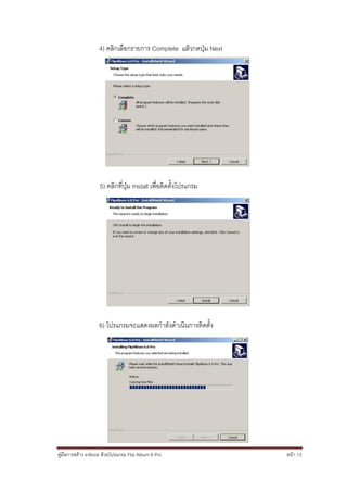 4) คลิกเลือกรายการ Complete แล้วกดปุ่ม Next




                    5) คลิกที่ปุ่ม Install เพื่อติดตั้งโปรแกรม




                   6) โปรแกรมจะแสดงผลกาลังดาเนินการติดตั้ง




คู่มือการสร้าง e-Book ด้วยโปรแกรม Flip Album 6 Pro               หน้า 13
 