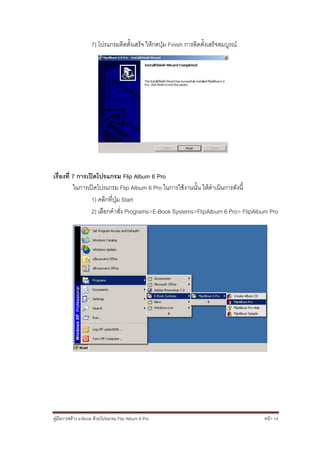 7) โปรแกรมติดตั้งเสร็จ ให้กดปุ่ม Finish การติดตั้งเสร็จสมบูรณ์




เรื่องที่ 7 การเปิดโปรแกรม Flip Album 6 Pro
          ในการเปิดโปรแกรม Flip Album 6 Pro ในการใช้งานนั้น ให้ดาเนินการดังนี้
                 1) คลิกที่ปุ่ม Start
                 2) เลือกคาสั่ง Programs>E-Book Systems>FlipAlbum 6 Pro> FlipAlbum Pro




คู่มือการสร้าง e-Book ด้วยโปรแกรม Flip Album 6 Pro                                  หน้า 14
 