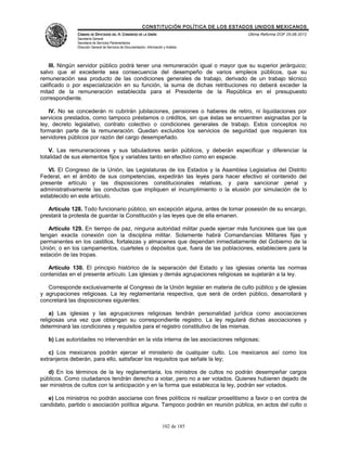 CONSTITUCIÓN POLÍTICA DE LOS ESTADOS UNIDOS MEXICANOS
               CÁMARA DE DIPUTADOS DEL H. CONGRESO DE LA UNIÓN                                 Última Reforma DOF 25-06-2012
               Secretaría General
               Secretaría de Servicios Parlamentarios
               Dirección General de Servicios de Documentación, Información y Análisis




    III. Ningún servidor público podrá tener una remuneración igual o mayor que su superior jerárquico;
salvo que el excedente sea consecuencia del desempeño de varios empleos públicos, que su
remuneración sea producto de las condiciones generales de trabajo, derivado de un trabajo técnico
calificado o por especialización en su función, la suma de dichas retribuciones no deberá exceder la
mitad de la remuneración establecida para el Presidente de la República en el presupuesto
correspondiente.

    IV. No se concederán ni cubrirán jubilaciones, pensiones o haberes de retiro, ni liquidaciones por
servicios prestados, como tampoco préstamos o créditos, sin que éstas se encuentren asignadas por la
ley, decreto legislativo, contrato colectivo o condiciones generales de trabajo. Estos conceptos no
formarán parte de la remuneración. Quedan excluidos los servicios de seguridad que requieran los
servidores públicos por razón del cargo desempeñado.

    V. Las remuneraciones y sus tabuladores serán públicos, y deberán especificar y diferenciar la
totalidad de sus elementos fijos y variables tanto en efectivo como en especie.

   VI. El Congreso de la Unión, las Legislaturas de los Estados y la Asamblea Legislativa del Distrito
Federal, en el ámbito de sus competencias, expedirán las leyes para hacer efectivo el contenido del
presente artículo y las disposiciones constitucionales relativas, y para sancionar penal y
administrativamente las conductas que impliquen el incumplimiento o la elusión por simulación de lo
establecido en este artículo.

   Artículo 128. Todo funcionario público, sin excepción alguna, antes de tomar posesión de su encargo,
prestará la protesta de guardar la Constitución y las leyes que de ella emanen.

   Artículo 129. En tiempo de paz, ninguna autoridad militar puede ejercer más funciones que las que
tengan exacta conexión con la disciplina militar. Solamente habrá Comandancias Militares fijas y
permanentes en los castillos, fortalezas y almacenes que dependan inmediatamente del Gobierno de la
Unión; o en los campamentos, cuarteles o depósitos que, fuera de las poblaciones, estableciere para la
estación de las tropas.

   Artículo 130. El principio histórico de la separación del Estado y las iglesias orienta las normas
contenidas en el presente artículo. Las iglesias y demás agrupaciones religiosas se sujetarán a la ley.

   Corresponde exclusivamente al Congreso de la Unión legislar en materia de culto público y de iglesias
y agrupaciones religiosas. La ley reglamentaria respectiva, que será de orden público, desarrollará y
concretará las disposiciones siguientes:

    a) Las iglesias y las agrupaciones religiosas tendrán personalidad jurídica como asociaciones
religiosas una vez que obtengan su correspondiente registro. La ley regulará dichas asociaciones y
determinará las condiciones y requisitos para el registro constitutivo de las mismas.

   b) Las autoridades no intervendrán en la vida interna de las asociaciones religiosas;

   c) Los mexicanos podrán ejercer el ministerio de cualquier culto. Los mexicanos así como los
extranjeros deberán, para ello, satisfacer los requisitos que señale la ley;

   d) En los términos de la ley reglamentaria, los ministros de cultos no podrán desempeñar cargos
públicos. Como ciudadanos tendrán derecho a votar, pero no a ser votados. Quienes hubieren dejado de
ser ministros de cultos con la anticipación y en la forma que establezca la ley, podrán ser votados.

   e) Los ministros no podrán asociarse con fines políticos ni realizar proselitismo a favor o en contra de
candidato, partido o asociación política alguna. Tampoco podrán en reunión pública, en actos del culto o


                                                                           102 de 185
 