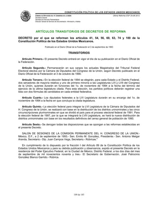 CONSTITUCIÓN POLÍTICA DE LOS ESTADOS UNIDOS MEXICANOS
               CÁMARA DE DIPUTADOS DEL H. CONGRESO DE LA UNIÓN                                         Última Reforma DOF 25-06-2012
               Secretaría General
               Secretaría de Servicios Parlamentarios
               Dirección General de Servicios de Documentación, Información y Análisis




               ARTÍCULOS TRANSITORIOS DE DECRETOS DE REFORMA

DECRETO por el que se reforman los artículos 41, 54, 56, 60, 63, 74 y 100 de la
Constitución Política de los Estados Unidos Mexicanos.
                              Publicado en el Diario Oficial de la Federación el 3 de septiembre de 1993

                                                                  TRANSITORIOS

    Artículo Primero.- El presente Decreto entrará en vigor el día de su publicación en el Diario Oficial de
la Federación.

   Artículo Segundo.- Permanecerán en sus cargos los actuales Magistrados del Tribunal Federal
Electoral electos por la Cámara de Diputados del Congreso de la Unión, según Decreto publicado en el
Diario Oficial de la Federación el 3 de octubre de 1990.

    Artículo Tercero.- En la elección federal de 1994 se elegirán, para cada Estado y el Distrito Federal,
dos senadores de mayoría relativa y uno de primera minoría a las Legislaturas LVI y LVII del Congreso
de la Unión, quienes durarán en funciones del 1o. de noviembre de 1994 a la fecha del término del
ejercicio de la última legislatura citada. Para esta elección, los partidos políticos deberán registrar una
lista con dos fórmulas de candidatos en cada entidad federativa.

   Artículo Cuarto.- Los diputados federales a la LVI Legislatura durarán en su encargo del 1o. de
noviembre de 1994 a la fecha en que concluya la citada legislatura.

    Artículo Quinto.- La elección federal para integrar la LVI Legislatura de la Cámara de Diputados del
H. Congreso de la Unión, se realizará con base en la distribución de los distritos uninominales y las cinco
circunscripciones plurinominales en que se dividió el país para el proceso electoral federal de 1991. Para
la elección federal de 1997, por la que se integrará la LVII Legislatura, se hará la nueva distribución de
distritos uninominales con base en los resultados definitivos del censo general de población de 1990.

    Artículo Sexto.- Se derogan todas las disposiciones que se opongan a las reformas establecidas en
el presente Decreto.

   SALON DE SESIONES DE LA COMISION PERMANENTE DEL H. CONGRESO DE LA UNION.-
México, D.F., a 2 de septiembre de 1993.- Sen. Emilio M. González, Presidente.- Sen. Antonio Melgar
Aranda, Secretario.- Dip. Juan Campos Vega, Secretario.- Rúbricas."

   En cumplimiento de lo dispuesto por la fracción I del Artículo 89 de la Constitución Política de los
Estados Unidos Mexicanos y para su debida publicación y observancia, expido el presente Decreto en la
residencia del Poder Ejecutivo Federal, en la Ciudad de México, Distrito Federal, a los dos días del mes
de septiembre de mil novecientos noventa y tres.- El Secretario de Gobernación, José Patrocinio
González Blanco Garrido.- Rúbrica.




                                                                           109 de 185
 