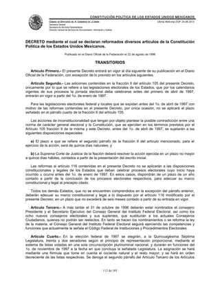 CONSTITUCIÓN POLÍTICA DE LOS ESTADOS UNIDOS MEXICANOS
              CÁMARA DE DIPUTADOS DEL H. CONGRESO DE LA UNIÓN                                            Última Reforma DOF 25-06-2012
              Secretaría General
              Secretaría de Servicios Parlamentarios
              Dirección General de Servicios de Documentación, Información y Análisis




DECRETO mediante el cual se declaran reformados diversos artículos de la Constitución
Política de los Estados Unidos Mexicanos.
                               Publicado en el Diario Oficial de la Federación el 22 de agosto de 1996

                                                                 TRANSITORIOS

   Artículo Primero.- El presente Decreto entrará en vigor al día siguiente de su publicación en el Diario
Oficial de la Federación, con excepción de lo previsto en los artículos siguientes.

   Artículo Segundo.- Las adiciones contenidas en la fracción ll del artículo 105 del presente Decreto,
únicamente por lo que se refiere a las legislaciones electorales de los Estados, que por los calendarios
vigentes de sus procesos la jornada electoral deba celebrarse antes del primero de abril de 1997,
entrarán en vigor a partir del 1o. de enero de 1997.

   Para las legislaciones electorales federal y locales que se expidan antes del 1o. de abril de 1997 con
motivo de las reformas contenidas en el presente Decreto, por única ocasión, no se aplicará el plazo
señalado en el párrafo cuarto de la fracción II del artículo 105.

    Las acciones de inconstitucionalidad que tengan por objeto plantear la posible contradicción entre una
norma de carácter general electoral y la Constitución, que se ejerciten en los términos previstos por el
Artículo 105 fracción II de la misma y este Decreto, antes del 1o. de abril de 1997, se sujetarán a las
siguientes disposiciones especiales:

   a) El plazo a que se refiere el segundo párrafo de la fracción II del artículo mencionado, para el
ejercicio de la acción, será de quince días naturales; y

   b) La Suprema Corte de Justicia de la Nación deberá resolver la acción ejercida en un plazo no mayor
a quince días hábiles, contados a partir de la presentación del escrito inicial.

   Las reformas al artículo 116 contenidas en el presente Decreto no se aplicarán a las disposiciones
constitucionales y legales de los Estados que deban celebrar procesos electorales cuyo inicio haya
ocurrido u ocurra antes del 1o. de enero de 1997. En estos casos, dispondrán de un plazo de un año
contado a partir de la conclusión de los procesos electorales respectivos, para adecuar su marco
constitucional y legal al precepto citado.

   Todos los demás Estados, que no se encuentren comprendidos en la excepción del párrafo anterior,
deberán adecuar su marco constitucional y legal a lo dispuesto por el artículo 116 modificado por el
presente Decreto, en un plazo que no excederá de seis meses contado a partir de su entrada en vigor.

   Artículo Tercero.- A más tardar el 31 de octubre de 1996 deberán estar nombrados el consejero
Presidente y el Secretario Ejecutivo del Consejo General del Instituto Federal Electoral, así como los
ocho nuevos consejeros electorales y sus suplentes, que sustituirán a los actuales Consejeros
Ciudadanos, quienes no podrán ser reelectos. En tanto se hacen los nombramientos o se reforma la ley
de la materia, el Consejo General del Instituto Federal Electoral seguirá ejerciendo las competencias y
funciones que actualmente le señala el Código Federal de Instituciones y Procedimientos Electorales.

    Artículo Cuarto.- En la elección federal de 1997 se elegirán, a la Quincuagésima Séptima
Legislatura, treinta y dos senadores según el principio de representación proporcional, mediante el
sistema de listas votadas en una sola circunscripción plurinominal nacional, y durarán en funciones del
1o. de noviembre de 1997 a la fecha en que concluya la señalada Legislatura. La asignación se hará
mediante una fórmula que tome en cuenta el cociente natural y el resto mayor; y se hará en orden
decreciente de las listas respectivas. Se deroga el segundo párrafo del Artículo Tercero de los Artículos


                                                                          112 de 185
 