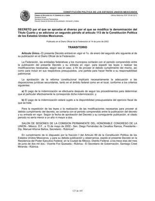 CONSTITUCIÓN POLÍTICA DE LOS ESTADOS UNIDOS MEXICANOS
              CÁMARA DE DIPUTADOS DEL H. CONGRESO DE LA UNIÓN                                            Última Reforma DOF 25-06-2012
              Secretaría General
              Secretaría de Servicios Parlamentarios
              Dirección General de Servicios de Documentación, Información y Análisis




DECRETO por el que se aprueba el diverso por el que se modifica la denominación del
Título Cuarto y se adiciona un segundo párrafo al artículo 113 de la Constitución Política
de los Estados Unidos Mexicanos.
                                Publicado en el Diario Oficial de la Federación el 14 de junio de 2002

                                                                   TRANSITORIO

   Artículo Único.- El presente Decreto entrará en vigor el 1o. de enero del segundo año siguiente al de
su publicación en el Diario Oficial de la Federación.

   La Federación, las entidades federativas y los municipios contarán con el periodo comprendido entre
la publicación del presente Decreto y su entrada en vigor, para expedir las leyes o realizar las
modificaciones necesarias, según sea el caso, a fin de proveer el debido cumplimiento del mismo, así
como para incluir en sus respectivos presupuestos, una partida para hacer frente a su responsabilidad
patrimonial.

   La aprobación de la reforma constitucional implicará necesariamente la adecuación a las
disposiciones jurídicas secundarias, tanto en el ámbito federal como en el local, conforme a los criterios
siguientes:

   a) El pago de la indemnización se efectuaría después de seguir los procedimientos para determinar
que al particular efectivamente le corresponde dicha indemnización, y

   b) El pago de la indemnización estará sujeto a la disponibilidad presupuestaria del ejercicio fiscal de
que se trate.

   Para la expedición de las leyes o la realización de las modificaciones necesarias para proveer al
debido cumplimiento del decreto, se contaría con el periodo comprendido entre la publicación del decreto
y su entrada en vigor. Según la fecha de aprobación del Decreto y su consiguiente publicación, el citado
periodo no sería menor a un año ni mayor a dos.

   SALON DE SESIONES DE LA COMISION PERMANENTE DEL HONORABLE CONGRESO DE LA
UNION.- México, D.F., a 15 de mayo de 2002.- Sen. Diego Fernández de Cevallos Ramos, Presidente.-
Dip. Manuel Añorve Baños, Secretario.- Rúbricas".

   En cumplimiento de lo dispuesto por la fracción I del Artículo 89 de la Constitución Política de los
Estados Unidos Mexicanos, y para su debida publicación y observancia, expido el presente Decreto en la
Residencia del Poder Ejecutivo Federal, en la Ciudad de México, Distrito Federal, a los trece días del mes
de junio de dos mil dos.- Vicente Fox Quesada.- Rúbrica.- El Secretario de Gobernación, Santiago Creel
Miranda.- Rúbrica.




                                                                          127 de 185
 