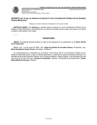 CONSTITUCIÓN POLÍTICA DE LOS ESTADOS UNIDOS MEXICANOS
                CÁMARA DE DIPUTADOS DEL H. CONGRESO DE LA UNIÓN                                            Última Reforma DOF 25-06-2012
                Secretaría General
                Secretaría de Servicios Parlamentarios
                Dirección General de Servicios de Documentación, Información y Análisis




DECRETO por el que se adiciona el artículo 21 de la Constitución Política de los Estados
Unidos Mexicanos.
                                  Publicado en el Diario Oficial de la Federación el 20 de junio de 2005

   ARTÍCULO ÚNICO.- Se adiciona un párrafo quinto al artículo 21 de la Constitución Política de los
Estados Unidos Mexicanos, recorriéndose en su orden los actuales quinto y sexto, que pasan a ser sexto
y séptimo, para quedar como sigue:

   ..........

                                                                     TRANSITORIO

   ÚNICO.- El presente Decreto entrará en vigor al día siguiente de su publicación en el Diario Oficial
de la Federación.

  México, D.F., a 4 de mayo de 2005.- Sen. Diego Fernández de Cevallos Ramos, Presidente.- Dip.
María Guadalupe Suárez Ponce, Secretaria.- Rúbricas."

   En cumplimiento de lo dispuesto por la fracción I del Artículo 89 de la Constitución Política de los
Estados Unidos Mexicanos, y para su debida publicación y observancia, expido el presente Decreto en la
Residencia del Poder Ejecutivo Federal, en la Ciudad de México, Distrito Federal, a los diecisiete días del
mes de junio de dos mil cinco.- Vicente Fox Quesada.- Rúbrica.- El Secretario de Gobernación, Carlos
María Abascal Carranza.- Rúbrica.




                                                                            135 de 185
 