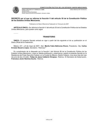 CONSTITUCIÓN POLÍTICA DE LOS ESTADOS UNIDOS MEXICANOS
                CÁMARA DE DIPUTADOS DEL H. CONGRESO DE LA UNIÓN                                            Última Reforma DOF 25-06-2012
                Secretaría General
                Secretaría de Servicios Parlamentarios
                Dirección General de Servicios de Documentación, Información y Análisis




DECRETO por el que se reforma la fracción V del artículo 55 de la Constitución Política
de los Estados Unidos Mexicanos.
                                  Publicado en el Diario Oficial de la Federación el 19 de junio de 2007

   ARTÍCULO ÚNICO.- Se reforma la fracción V del artículo 55 de la Constitución Política de los Estados
Unidos Mexicanos, para quedar como sigue:

   ..........

                                                                     TRANSITORIO

   ÚNICO.- El presente Decreto entrará en vigor a partir del día siguiente al de su publicación en el
Diario Oficial de la Federación.

   México, D.F., a 9 de mayo de 2007.- Sen. Manlio Fabio Beltrones Rivera, Presidente.- Dip. Carlos
Ernesto Navarro López, Secretario.- Rúbricas."

   En cumplimiento de lo dispuesto por la fracción I del Artículo 89 de la Constitución Política de los
Estados Unidos Mexicanos, y para su debida publicación y observancia, expido el presente Decreto en la
Residencia del Poder Ejecutivo Federal, en la Ciudad de México, Distrito Federal, a los doce días del mes
de junio de dos mil siete.- Felipe de Jesús Calderón Hinojosa.- Rúbrica.- El Secretario de Gobernación,
Francisco Javier Ramírez Acuña.- Rúbrica.




                                                                            148 de 185
 