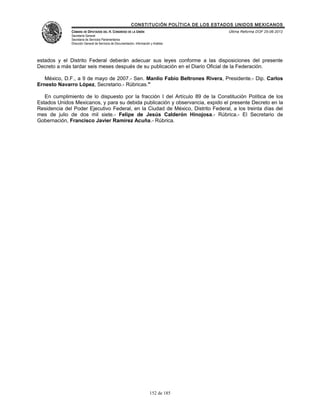 CONSTITUCIÓN POLÍTICA DE LOS ESTADOS UNIDOS MEXICANOS
              CÁMARA DE DIPUTADOS DEL H. CONGRESO DE LA UNIÓN                                 Última Reforma DOF 25-06-2012
              Secretaría General
              Secretaría de Servicios Parlamentarios
              Dirección General de Servicios de Documentación, Información y Análisis




estados y el Distrito Federal deberán adecuar sus leyes conforme a las disposiciones del presente
Decreto a más tardar seis meses después de su publicación en el Diario Oficial de la Federación.

   México, D.F., a 9 de mayo de 2007.- Sen. Manlio Fabio Beltrones Rivera, Presidente.- Dip. Carlos
Ernesto Navarro López, Secretario.- Rúbricas."

   En cumplimiento de lo dispuesto por la fracción I del Artículo 89 de la Constitución Política de los
Estados Unidos Mexicanos, y para su debida publicación y observancia, expido el presente Decreto en la
Residencia del Poder Ejecutivo Federal, en la Ciudad de México, Distrito Federal, a los treinta días del
mes de julio de dos mil siete.- Felipe de Jesús Calderón Hinojosa.- Rúbrica.- El Secretario de
Gobernación, Francisco Javier Ramírez Acuña.- Rúbrica.




                                                                          152 de 185
 