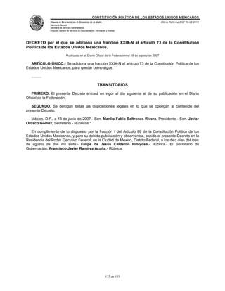 CONSTITUCIÓN POLÍTICA DE LOS ESTADOS UNIDOS MEXICANOS
                CÁMARA DE DIPUTADOS DEL H. CONGRESO DE LA UNIÓN                                            Última Reforma DOF 25-06-2012
                Secretaría General
                Secretaría de Servicios Parlamentarios
                Dirección General de Servicios de Documentación, Información y Análisis




DECRETO por el que se adiciona una fracción XXIX-N al artículo 73 de la Constitución
Política de los Estados Unidos Mexicanos.
                                 Publicado en el Diario Oficial de la Federación el 15 de agosto de 2007

   ARTÍCULO ÚNICO.- Se adiciona una fracción XXIX-N al artículo 73 de la Constitución Política de los
Estados Unidos Mexicanos, para quedar como sigue:

   ..........

                                                                   TRANSITORIOS

   PRIMERO. El presente Decreto entrará en vigor al día siguiente al de su publicación en el Diario
Oficial de la Federación.

   SEGUNDO. Se derogan todas las disposiciones legales en lo que se opongan al contenido del
presente Decreto.

  México, D.F., a 13 de junio de 2007.- Sen. Manlio Fabio Beltrones Rivera, Presidente.- Sen. Javier
Orozco Gómez, Secretario.- Rúbricas."

   En cumplimiento de lo dispuesto por la fracción I del Artículo 89 de la Constitución Política de los
Estados Unidos Mexicanos, y para su debida publicación y observancia, expido el presente Decreto en la
Residencia del Poder Ejecutivo Federal, en la Ciudad de México, Distrito Federal, a los diez días del mes
de agosto de dos mil siete.- Felipe de Jesús Calderón Hinojosa.- Rúbrica.- El Secretario de
Gobernación, Francisco Javier Ramírez Acuña.- Rúbrica.




                                                                            153 de 185
 