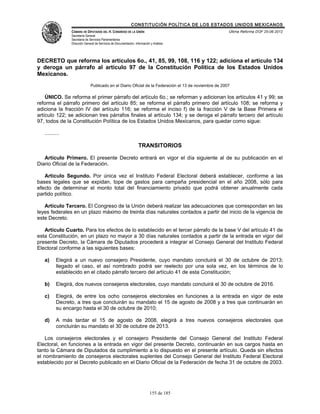CONSTITUCIÓN POLÍTICA DE LOS ESTADOS UNIDOS MEXICANOS
                CÁMARA DE DIPUTADOS DEL H. CONGRESO DE LA UNIÓN                                        Última Reforma DOF 25-06-2012
                Secretaría General
                Secretaría de Servicios Parlamentarios
                Dirección General de Servicios de Documentación, Información y Análisis




DECRETO que reforma los artículos 6o., 41, 85, 99, 108, 116 y 122; adiciona el artículo 134
y deroga un párrafo al artículo 97 de la Constitución Política de los Estados Unidos
Mexicanos.
                              Publicado en el Diario Oficial de la Federación el 13 de noviembre de 2007

    ÚNICO. Se reforma el primer párrafo del artículo 6o.; se reforman y adicionan los artículos 41 y 99; se
reforma el párrafo primero del artículo 85; se reforma el párrafo primero del artículo 108; se reforma y
adiciona la fracción IV del artículo 116; se reforma el inciso f) de la fracción V de la Base Primera el
artículo 122; se adicionan tres párrafos finales al artículo 134; y se deroga el párrafo tercero del artículo
97, todos de la Constitución Política de los Estados Unidos Mexicanos, para quedar como sigue:

   ..........

                                                                   TRANSITORIOS

   Artículo Primero. El presente Decreto entrará en vigor el día siguiente al de su publicación en el
Diario Oficial de la Federación.

   Artículo Segundo. Por única vez el Instituto Federal Electoral deberá establecer, conforme a las
bases legales que se expidan, tope de gastos para campaña presidencial en el año 2008, sólo para
efecto de determinar el monto total del financiamiento privado que podrá obtener anualmente cada
partido político.

   Artículo Tercero. El Congreso de la Unión deberá realizar las adecuaciones que correspondan en las
leyes federales en un plazo máximo de treinta días naturales contados a partir del inicio de la vigencia de
este Decreto.

   Artículo Cuarto. Para los efectos de lo establecido en el tercer párrafo de la base V del artículo 41 de
esta Constitución, en un plazo no mayor a 30 días naturales contados a partir de la entrada en vigor del
presente Decreto, la Cámara de Diputados procederá a integrar el Consejo General del Instituto Federal
Electoral conforme a las siguientes bases:

   a)     Elegirá a un nuevo consejero Presidente, cuyo mandato concluirá el 30 de octubre de 2013;
          llegado el caso, el así nombrado podrá ser reelecto por una sola vez, en los términos de lo
          establecido en el citado párrafo tercero del artículo 41 de esta Constitución;

   b)     Elegirá, dos nuevos consejeros electorales, cuyo mandato concluirá el 30 de octubre de 2016.

   c)     Elegirá, de entre los ocho consejeros electorales en funciones a la entrada en vigor de este
          Decreto, a tres que concluirán su mandato el 15 de agosto de 2008 y a tres que continuarán en
          su encargo hasta el 30 de octubre de 2010;

   d)     A más tardar el 15 de agosto de 2008, elegirá a tres nuevos consejeros electorales que
          concluirán su mandato el 30 de octubre de 2013.

    Los consejeros electorales y el consejero Presidente del Consejo General del Instituto Federal
Electoral, en funciones a la entrada en vigor del presente Decreto, continuarán en sus cargos hasta en
tanto la Cámara de Diputados da cumplimiento a lo dispuesto en el presente artículo. Queda sin efectos
el nombramiento de consejeros electorales suplentes del Consejo General del Instituto Federal Electoral
establecido por el Decreto publicado en el Diario Oficial de la Federación de fecha 31 de octubre de 2003.




                                                                            155 de 185
 