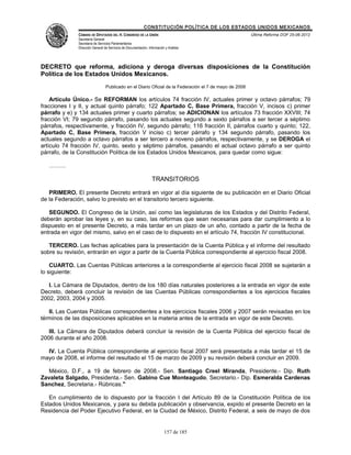 CONSTITUCIÓN POLÍTICA DE LOS ESTADOS UNIDOS MEXICANOS
               CÁMARA DE DIPUTADOS DEL H. CONGRESO DE LA UNIÓN                                           Última Reforma DOF 25-06-2012
               Secretaría General
               Secretaría de Servicios Parlamentarios
               Dirección General de Servicios de Documentación, Información y Análisis




DECRETO que reforma, adiciona y deroga diversas disposiciones de la Constitución
Política de los Estados Unidos Mexicanos.
                                  Publicado en el Diario Oficial de la Federación el 7 de mayo de 2008

    Artículo Único.- Se REFORMAN los artículos 74 fracción IV, actuales primer y octavo párrafos; 79
fracciones I y II, y actual quinto párrafo; 122 Apartado C, Base Primera, fracción V, incisos c) primer
párrafo y e) y 134 actuales primer y cuarto párrafos; se ADICIONAN los artículos 73 fracción XXVIII; 74
fracción VI; 79 segundo párrafo, pasando los actuales segundo a sexto párrafos a ser tercer a séptimo
párrafos, respectivamente, y fracción IV, segundo párrafo; 116 fracción II, párrafos cuarto y quinto; 122,
Apartado C, Base Primera, fracción V inciso c) tercer párrafo y 134 segundo párrafo, pasando los
actuales segundo a octavo párrafos a ser tercero a noveno párrafos, respectivamente, y se DEROGA el
artículo 74 fracción IV, quinto, sexto y séptimo párrafos, pasando el actual octavo párrafo a ser quinto
párrafo, de la Constitución Política de los Estados Unidos Mexicanos, para quedar como sigue:

   ………

                                                                   TRANSITORIOS

   PRIMERO. El presente Decreto entrará en vigor al día siguiente de su publicación en el Diario Oficial
de la Federación, salvo lo previsto en el transitorio tercero siguiente.

   SEGUNDO. El Congreso de la Unión, así como las legislaturas de los Estados y del Distrito Federal,
deberán aprobar las leyes y, en su caso, las reformas que sean necesarias para dar cumplimiento a lo
dispuesto en el presente Decreto, a más tardar en un plazo de un año, contado a partir de la fecha de
entrada en vigor del mismo, salvo en el caso de lo dispuesto en el artículo 74, fracción IV constitucional.

   TERCERO. Las fechas aplicables para la presentación de la Cuenta Pública y el informe del resultado
sobre su revisión, entrarán en vigor a partir de la Cuenta Pública correspondiente al ejercicio fiscal 2008.

    CUARTO. Las Cuentas Públicas anteriores a la correspondiente al ejercicio fiscal 2008 se sujetarán a
lo siguiente:

   I. La Cámara de Diputados, dentro de los 180 días naturales posteriores a la entrada en vigor de este
Decreto, deberá concluir la revisión de las Cuentas Públicas correspondientes a los ejercicios fiscales
2002, 2003, 2004 y 2005.

   II. Las Cuentas Públicas correspondientes a los ejercicios fiscales 2006 y 2007 serán revisadas en los
términos de las disposiciones aplicables en la materia antes de la entrada en vigor de este Decreto.

   III. La Cámara de Diputados deberá concluir la revisión de la Cuenta Pública del ejercicio fiscal de
2006 durante el año 2008.

  IV. La Cuenta Pública correspondiente al ejercicio fiscal 2007 será presentada a más tardar el 15 de
mayo de 2008, el informe del resultado el 15 de marzo de 2009 y su revisión deberá concluir en 2009.

   México, D.F., a 19 de febrero de 2008.- Sen. Santiago Creel Miranda, Presidente.- Dip. Ruth
Zavaleta Salgado, Presidenta.- Sen. Gabino Cue Monteagudo, Secretario.- Dip. Esmeralda Cardenas
Sanchez, Secretaria.- Rúbricas."

   En cumplimiento de lo dispuesto por la fracción I del Artículo 89 de la Constitución Política de los
Estados Unidos Mexicanos, y para su debida publicación y observancia, expido el presente Decreto en la
Residencia del Poder Ejecutivo Federal, en la Ciudad de México, Distrito Federal, a seis de mayo de dos


                                                                           157 de 185
 