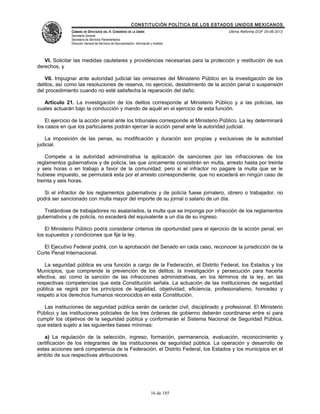CONSTITUCIÓN POLÍTICA DE LOS ESTADOS UNIDOS MEXICANOS
               CÁMARA DE DIPUTADOS DEL H. CONGRESO DE LA UNIÓN                                 Última Reforma DOF 25-06-2012
               Secretaría General
               Secretaría de Servicios Parlamentarios
               Dirección General de Servicios de Documentación, Información y Análisis




   VI. Solicitar las medidas cautelares y providencias necesarias para la protección y restitución de sus
derechos, y

   VII. Impugnar ante autoridad judicial las omisiones del Ministerio Público en la investigación de los
delitos, así como las resoluciones de reserva, no ejercicio, desistimiento de la acción penal o suspensión
del procedimiento cuando no esté satisfecha la reparación del daño.

   Artículo 21. La investigación de los delitos corresponde al Ministerio Público y a las policías, las
cuales actuarán bajo la conducción y mando de aquél en el ejercicio de esta función.

    El ejercicio de la acción penal ante los tribunales corresponde al Ministerio Público. La ley determinará
los casos en que los particulares podrán ejercer la acción penal ante la autoridad judicial.

   La imposición de las penas, su modificación y duración son propias y exclusivas de la autoridad
judicial.

    Compete a la autoridad administrativa la aplicación de sanciones por las infracciones de los
reglamentos gubernativos y de policía, las que únicamente consistirán en multa, arresto hasta por treinta
y seis horas o en trabajo a favor de la comunidad; pero si el infractor no pagare la multa que se le
hubiese impuesto, se permutará esta por el arresto correspondiente, que no excederá en ningún caso de
treinta y seis horas.

   Si el infractor de los reglamentos gubernativos y de policía fuese jornalero, obrero o trabajador, no
podrá ser sancionado con multa mayor del importe de su jornal o salario de un día.

   Tratándose de trabajadores no asalariados, la multa que se imponga por infracción de los reglamentos
gubernativos y de policía, no excederá del equivalente a un día de su ingreso.

    El Ministerio Público podrá considerar criterios de oportunidad para el ejercicio de la acción penal, en
los supuestos y condiciones que fije la ley.

  El Ejecutivo Federal podrá, con la aprobación del Senado en cada caso, reconocer la jurisdicción de la
Corte Penal Internacional.

   La seguridad pública es una función a cargo de la Federación, el Distrito Federal, los Estados y los
Municipios, que comprende la prevención de los delitos; la investigación y persecución para hacerla
efectiva, así como la sanción de las infracciones administrativas, en los términos de la ley, en las
respectivas competencias que esta Constitución señala. La actuación de las instituciones de seguridad
pública se regirá por los principios de legalidad, objetividad, eficiencia, profesionalismo, honradez y
respeto a los derechos humanos reconocidos en esta Constitución.

   Las instituciones de seguridad pública serán de carácter civil, disciplinado y profesional. El Ministerio
Público y las instituciones policiales de los tres órdenes de gobierno deberán coordinarse entre sí para
cumplir los objetivos de la seguridad pública y conformarán el Sistema Nacional de Seguridad Pública,
que estará sujeto a las siguientes bases mínimas:

   a) La regulación de la selección, ingreso, formación, permanencia, evaluación, reconocimiento y
certificación de los integrantes de las instituciones de seguridad pública. La operación y desarrollo de
estas acciones será competencia de la Federación, el Distrito Federal, los Estados y los municipios en el
ámbito de sus respectivas atribuciones.




                                                                            16 de 185
 