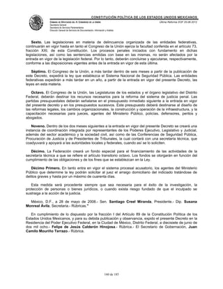 CONSTITUCIÓN POLÍTICA DE LOS ESTADOS UNIDOS MEXICANOS
               CÁMARA DE DIPUTADOS DEL H. CONGRESO DE LA UNIÓN                                 Última Reforma DOF 25-06-2012
               Secretaría General
               Secretaría de Servicios Parlamentarios
               Dirección General de Servicios de Documentación, Información y Análisis




    Sexto. Las legislaciones en materia de delincuencia organizada de las entidades federativas,
continuarán en vigor hasta en tanto el Congreso de la Unión ejerza la facultad conferida en el artículo 73,
fracción XXI, de esta Constitución. Los procesos penales iniciados con fundamento en dichas
legislaciones, así como las sentencias emitidas con base en las mismas, no serán afectados por la
entrada en vigor de la legislación federal. Por lo tanto, deberán concluirse y ejecutarse, respectivamente,
conforme a las disposiciones vigentes antes de la entrada en vigor de esta última.

   Séptimo. El Congreso de la Unión, a más tardar dentro de seis meses a partir de la publicación de
este Decreto, expedirá la ley que establezca el Sistema Nacional de Seguridad Pública. Las entidades
federativas expedirán a más tardar en un año, a partir de la entrada en vigor del presente Decreto, las
leyes en esta materia.

    Octavo. El Congreso de la Unión, las Legislaturas de los estados y el órgano legislativo del Distrito
Federal, deberán destinar los recursos necesarios para la reforma del sistema de justicia penal. Las
partidas presupuestales deberán señalarse en el presupuesto inmediato siguiente a la entrada en vigor
del presente decreto y en los presupuestos sucesivos. Este presupuesto deberá destinarse al diseño de
las reformas legales, los cambios organizacionales, la construcción y operación de la infraestructura, y la
capacitación necesarias para jueces, agentes del Ministerio Público, policías, defensores, peritos y
abogados.

    Noveno. Dentro de los dos meses siguientes a la entrada en vigor del presente Decreto se creará una
instancia de coordinación integrada por representantes de los Poderes Ejecutivo, Legislativo y Judicial,
además del sector académico y la sociedad civil, así como de las Conferencias de Seguridad Pública,
Procuración de Justicia y de Presidentes de Tribunales, la cual contará con una secretaría técnica, que
coadyuvará y apoyará a las autoridades locales y federales, cuando así se lo soliciten.

   Décimo. La Federación creará un fondo especial para el financiamiento de las actividades de la
secretaría técnica a que se refiere el artículo transitorio octavo. Los fondos se otorgarán en función del
cumplimiento de las obligaciones y de los fines que se establezcan en la Ley.

   Décimo Primero. En tanto entra en vigor el sistema procesal acusatorio, los agentes del Ministerio
Público que determine la ley podrán solicitar al juez el arraigo domiciliario del indiciado tratándose de
delitos graves y hasta por un máximo de cuarenta días.

   Esta medida será procedente siempre que sea necesaria para el éxito de la investigación, la
protección de personas o bienes jurídicos, o cuando exista riesgo fundado de que el inculpado se
sustraiga a la acción de la justicia.

  México, D.F., a 28 de mayo de 2008.- Sen. Santiago Creel Miranda, Presidente.- Dip. Susana
Monreal Ávila, Secretaria.- Rúbricas."

   En cumplimiento de lo dispuesto por la fracción I del Artículo 89 de la Constitución Política de los
Estados Unidos Mexicanos, y para su debida publicación y observancia, expido el presente Decreto en la
Residencia del Poder Ejecutivo Federal, en la Ciudad de México, Distrito Federal, a diecisiete de junio de
dos mil ocho.- Felipe de Jesús Calderón Hinojosa.- Rúbrica.- El Secretario de Gobernación, Juan
Camilo Mouriño Terrazo.- Rúbrica.




                                                                           160 de 185
 