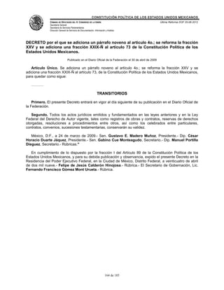 CONSTITUCIÓN POLÍTICA DE LOS ESTADOS UNIDOS MEXICANOS
               CÁMARA DE DIPUTADOS DEL H. CONGRESO DE LA UNIÓN                                             Última Reforma DOF 25-06-2012
               Secretaría General
               Secretaría de Servicios Parlamentarios
               Dirección General de Servicios de Documentación, Información y Análisis




DECRETO por el que se adiciona un párrafo noveno al artículo 4o.; se reforma la fracción
XXV y se adiciona una fracción XXIX-Ñ al artículo 73 de la Constitución Política de los
Estados Unidos Mexicanos.
                                  Publicado en el Diario Oficial de la Federación el 30 de abril de 2009

   Artículo Único. Se adiciona un párrafo noveno al artículo 4o.; se reforma la fracción XXV y se
adiciona una fracción XXIX-Ñ al artículo 73, de la Constitución Política de los Estados Unidos Mexicanos,
para quedar como sigue:

   ……….

                                                                  TRANSITORIOS

    Primero. El presente Decreto entrará en vigor al día siguiente de su publicación en el Diario Oficial de
la Federación.

   Segundo. Todos los actos jurídicos emitidos y fundamentados en las leyes anteriores y en la Ley
Federal del Derecho de Autor vigente, tales como registros de obras y contratos, reservas de derechos
otorgadas, resoluciones a procedimientos entre otros, así como los celebrados entre particulares,
contratos, convenios, sucesiones testamentarias, conservarán su validez.

   México, D.F., a 24 de marzo de 2009.- Sen. Gustavo E. Madero Muñoz, Presidente.- Dip. César
Horacio Duarte Jáquez, Presidente.- Sen. Gabino Cue Monteagudo, Secretario.- Dip. Manuel Portilla
Dieguez, Secretario.- Rúbricas."

   En cumplimiento de lo dispuesto por la fracción I del Artículo 89 de la Constitución Política de los
Estados Unidos Mexicanos, y para su debida publicación y observancia, expido el presente Decreto en la
Residencia del Poder Ejecutivo Federal, en la Ciudad de México, Distrito Federal, a veinticuatro de abril
de dos mil nueve.- Felipe de Jesús Calderón Hinojosa.- Rúbrica.- El Secretario de Gobernación, Lic.
Fernando Francisco Gómez Mont Urueta.- Rúbrica.




                                                                           164 de 185
 