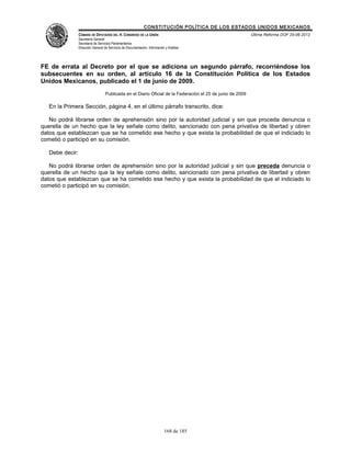 CONSTITUCIÓN POLÍTICA DE LOS ESTADOS UNIDOS MEXICANOS
                 CÁMARA DE DIPUTADOS DEL H. CONGRESO DE LA UNIÓN                                            Última Reforma DOF 25-06-2012
                 Secretaría General
                 Secretaría de Servicios Parlamentarios
                 Dirección General de Servicios de Documentación, Información y Análisis




FE de errata al Decreto por el que se adiciona un segundo párrafo, recorriéndose los
subsecuentes en su orden, al artículo 16 de la Constitución Política de los Estados
Unidos Mexicanos, publicado el 1 de junio de 2009.
                                   Publicada en el Diario Oficial de la Federación el 25 de junio de 2009

   En la Primera Sección, página 4, en el último párrafo transcrito, dice:

   No podrá librarse orden de aprehensión sino por la autoridad judicial y sin que proceda denuncia o
querella de un hecho que la ley señale como delito, sancionado con pena privativa de libertad y obren
datos que establezcan que se ha cometido ese hecho y que exista la probabilidad de que el indiciado lo
cometió o participó en su comisión.

   Debe decir:

   No podrá librarse orden de aprehensión sino por la autoridad judicial y sin que preceda denuncia o
querella de un hecho que la ley señale como delito, sancionado con pena privativa de libertad y obren
datos que establezcan que se ha cometido ese hecho y que exista la probabilidad de que el indiciado lo
cometió o participó en su comisión.




                                                                             168 de 185
 