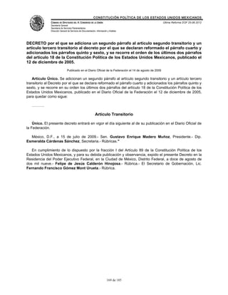 CONSTITUCIÓN POLÍTICA DE LOS ESTADOS UNIDOS MEXICANOS
               CÁMARA DE DIPUTADOS DEL H. CONGRESO DE LA UNIÓN                                            Última Reforma DOF 25-06-2012
               Secretaría General
               Secretaría de Servicios Parlamentarios
               Dirección General de Servicios de Documentación, Información y Análisis




DECRETO por el que se adiciona un segundo párrafo al artículo segundo transitorio y un
artículo tercero transitorio al decreto por el que se declaran reformado el párrafo cuarto y
adicionados los párrafos quinto y sexto, y se recorre el orden de los últimos dos párrafos
del artículo 18 de la Constitución Política de los Estados Unidos Mexicanos, publicado el
12 de diciembre de 2005.
                                Publicado en el Diario Oficial de la Federación el 14 de agosto de 2009

   Artículo Único. Se adicionan un segundo párrafo al artículo segundo transitorio y un artículo tercero
transitorio al Decreto por el que se declara reformado el párrafo cuarto y adicionados los párrafos quinto y
sexto, y se recorre en su orden los últimos dos párrafos del artículo 18 de la Constitución Política de los
Estados Unidos Mexicanos, publicado en el Diario Oficial de la Federación el 12 de diciembre de 2005,
para quedar como sigue:

   ……….

                                                               Artículo Transitorio

    Único. El presente decreto entrará en vigor el día siguiente al de su publicación en el Diario Oficial de
la Federación.

  México, D.F., a 15 de julio de 2009.- Sen. Gustavo Enrique Madero Muñoz, Presidente.- Dip.
Esmeralda Cárdenas Sánchez, Secretaria.- Rúbricas."

   En cumplimiento de lo dispuesto por la fracción I del Artículo 89 de la Constitución Política de los
Estados Unidos Mexicanos, y para su debida publicación y observancia, expido el presente Decreto en la
Residencia del Poder Ejecutivo Federal, en la Ciudad de México, Distrito Federal, a doce de agosto de
dos mil nueve.- Felipe de Jesús Calderón Hinojosa.- Rúbrica.- El Secretario de Gobernación, Lic.
Fernando Francisco Gómez Mont Urueta.- Rúbrica.




                                                                           169 de 185
 