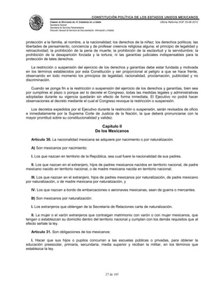 CONSTITUCIÓN POLÍTICA DE LOS ESTADOS UNIDOS MEXICANOS
               CÁMARA DE DIPUTADOS DEL H. CONGRESO DE LA UNIÓN                                 Última Reforma DOF 25-06-2012
               Secretaría General
               Secretaría de Servicios Parlamentarios
               Dirección General de Servicios de Documentación, Información y Análisis




protección a la familia, al nombre, a la nacionalidad; los derechos de la niñez; los derechos políticos; las
libertades de pensamiento, conciencia y de profesar creencia religiosa alguna; el principio de legalidad y
retroactividad; la prohibición de la pena de muerte; la prohibición de la esclavitud y la servidumbre; la
prohibición de la desaparición forzada y la tortura; ni las garantías judiciales indispensables para la
protección de tales derechos.

   La restricción o suspensión del ejercicio de los derechos y garantías debe estar fundada y motivada
en los términos establecidos por esta Constitución y ser proporcional al peligro a que se hace frente,
observando en todo momento los principios de legalidad, racionalidad, proclamación, publicidad y no
discriminación.

   Cuando se ponga fin a la restricción o suspensión del ejercicio de los derechos y garantías, bien sea
por cumplirse el plazo o porque así lo decrete el Congreso, todas las medidas legales y administrativas
adoptadas durante su vigencia quedarán sin efecto de forma inmediata. El Ejecutivo no podrá hacer
observaciones al decreto mediante el cual el Congreso revoque la restricción o suspensión.

   Los decretos expedidos por el Ejecutivo durante la restricción o suspensión, serán revisados de oficio
e inmediatamente por la Suprema Corte de Justicia de la Nación, la que deberá pronunciarse con la
mayor prontitud sobre su constitucionalidad y validez.

                                                                     Capítulo II
                                                                 De los Mexicanos

   Artículo 30. La nacionalidad mexicana se adquiere por nacimiento o por naturalización.

   A) Son mexicanos por nacimiento:

   I. Los que nazcan en territorio de la República, sea cual fuere la nacionalidad de sus padres.

  II. Los que nazcan en el extranjero, hijos de padres mexicanos nacidos en territorio nacional, de padre
mexicano nacido en territorio nacional, o de madre mexicana nacida en territorio nacional;

   III. Los que nazcan en el extranjero, hijos de padres mexicanos por naturalización, de padre mexicano
por naturalización, o de madre mexicana por naturalización, y

   IV. Los que nazcan a bordo de embarcaciones o aeronaves mexicanas, sean de guerra o mercantes.

   B) Son mexicanos por naturalización:

   I. Los extranjeros que obtengan de la Secretaría de Relaciones carta de naturalización.

   II. La mujer o el varón extranjeros que contraigan matrimonio con varón o con mujer mexicanos, que
tengan o establezcan su domicilio dentro del territorio nacional y cumplan con los demás requisitos que al
efecto señale la ley.

   Artículo 31. Son obligaciones de los mexicanos:

   I. Hacer que sus hijos o pupilos concurran a las escuelas públicas o privadas, para obtener la
educación preescolar, primaria, secundaria, media superior y reciban la militar, en los términos que
establezca la ley.




                                                                            27 de 185
 