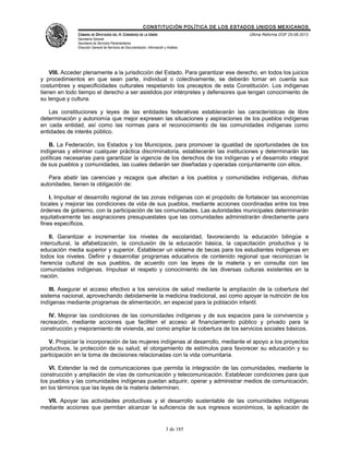 CONSTITUCIÓN POLÍTICA DE LOS ESTADOS UNIDOS MEXICANOS
               CÁMARA DE DIPUTADOS DEL H. CONGRESO DE LA UNIÓN                                 Última Reforma DOF 25-06-2012
               Secretaría General
               Secretaría de Servicios Parlamentarios
               Dirección General de Servicios de Documentación, Información y Análisis




    VIII. Acceder plenamente a la jurisdicción del Estado. Para garantizar ese derecho, en todos los juicios
y procedimientos en que sean parte, individual o colectivamente, se deberán tomar en cuenta sus
costumbres y especificidades culturales respetando los preceptos de esta Constitución. Los indígenas
tienen en todo tiempo el derecho a ser asistidos por intérpretes y defensores que tengan conocimiento de
su lengua y cultura.

   Las constituciones y leyes de las entidades federativas establecerán las características de libre
determinación y autonomía que mejor expresen las situaciones y aspiraciones de los pueblos indígenas
en cada entidad, así como las normas para el reconocimiento de las comunidades indígenas como
entidades de interés público.

   B. La Federación, los Estados y los Municipios, para promover la igualdad de oportunidades de los
indígenas y eliminar cualquier práctica discriminatoria, establecerán las instituciones y determinarán las
políticas necesarias para garantizar la vigencia de los derechos de los indígenas y el desarrollo integral
de sus pueblos y comunidades, las cuales deberán ser diseñadas y operadas conjuntamente con ellos.

   Para abatir las carencias y rezagos que afectan a los pueblos y comunidades indígenas, dichas
autoridades, tienen la obligación de:

    I. Impulsar el desarrollo regional de las zonas indígenas con el propósito de fortalecer las economías
locales y mejorar las condiciones de vida de sus pueblos, mediante acciones coordinadas entre los tres
órdenes de gobierno, con la participación de las comunidades. Las autoridades municipales determinarán
equitativamente las asignaciones presupuestales que las comunidades administrarán directamente para
fines específicos.

    II. Garantizar e incrementar los niveles de escolaridad, favoreciendo la educación bilingüe e
intercultural, la alfabetización, la conclusión de la educación básica, la capacitación productiva y la
educación media superior y superior. Establecer un sistema de becas para los estudiantes indígenas en
todos los niveles. Definir y desarrollar programas educativos de contenido regional que reconozcan la
herencia cultural de sus pueblos, de acuerdo con las leyes de la materia y en consulta con las
comunidades indígenas. Impulsar el respeto y conocimiento de las diversas culturas existentes en la
nación.

    III. Asegurar el acceso efectivo a los servicios de salud mediante la ampliación de la cobertura del
sistema nacional, aprovechando debidamente la medicina tradicional, así como apoyar la nutrición de los
indígenas mediante programas de alimentación, en especial para la población infantil.

   IV. Mejorar las condiciones de las comunidades indígenas y de sus espacios para la convivencia y
recreación, mediante acciones que faciliten el acceso al financiamiento público y privado para la
construcción y mejoramiento de vivienda, así como ampliar la cobertura de los servicios sociales básicos.

   V. Propiciar la incorporación de las mujeres indígenas al desarrollo, mediante el apoyo a los proyectos
productivos, la protección de su salud, el otorgamiento de estímulos para favorecer su educación y su
participación en la toma de decisiones relacionadas con la vida comunitaria.

    VI. Extender la red de comunicaciones que permita la integración de las comunidades, mediante la
construcción y ampliación de vías de comunicación y telecomunicación. Establecer condiciones para que
los pueblos y las comunidades indígenas puedan adquirir, operar y administrar medios de comunicación,
en los términos que las leyes de la materia determinen.

  VII. Apoyar las actividades productivas y el desarrollo sustentable de las comunidades indígenas
mediante acciones que permitan alcanzar la suficiencia de sus ingresos económicos, la aplicación de


                                                                             3 de 185
 