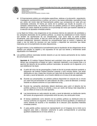 CONSTITUCIÓN POLÍTICA DE LOS ESTADOS UNIDOS MEXICANOS
                 CÁMARA DE DIPUTADOS DEL H. CONGRESO DE LA UNIÓN                                 Última Reforma DOF 25-06-2012
                 Secretaría General
                 Secretaría de Servicios Parlamentarios
                 Dirección General de Servicios de Documentación, Información y Análisis




       c)   El financiamiento público por actividades específicas, relativas a la educación, capacitación,
            investigación socioeconómica y política, así como a las tareas editoriales, equivaldrá al tres
            por ciento del monto total del financiamiento público que corresponda en cada año por
            actividades ordinarias. El treinta por ciento de la cantidad que resulte de acuerdo a lo
            señalado anteriormente, se distribuirá entre los partidos políticos en forma igualitaria y el
            setenta por ciento restante de acuerdo con el porcentaje de votos que hubieren obtenido en
            la elección de diputados inmediata anterior.

       La ley fijará los límites a las erogaciones en los procesos internos de selección de candidatos y
       las campañas electorales de los partidos políticos. La propia ley establecerá el monto máximo
       que tendrán las aportaciones de sus simpatizantes, cuya suma total no podrá exceder
       anualmente, para cada partido, al diez por ciento del tope de gastos establecido para la última
       campaña presidencial; asimismo ordenará los procedimientos para el control y vigilancia del
       origen y uso de todos los recursos con que cuenten y dispondrá las sanciones que deban
       imponerse por el incumplimiento de estas disposiciones.

       De igual manera, la ley establecerá el procedimiento para la liquidación de las obligaciones de los
       partidos que pierdan su registro y los supuestos en los que sus bienes y remanentes serán
       adjudicados a la Federación.

III.   Los partidos políticos nacionales tendrán derecho al uso de manera permanente de los medios
       de comunicación social.

            Apartado A. El Instituto Federal Electoral será autoridad única para la administración del
            tiempo que corresponda al Estado en radio y televisión destinado a sus propios fines y al
            ejercicio del derecho de los partidos políticos nacionales, de acuerdo con lo siguiente y a lo
            que establezcan las leyes:

            a)        A partir del inicio de las precampañas y hasta el día de la jornada electoral quedarán a
                      disposición del Instituto Federal Electoral cuarenta y ocho minutos diarios, que serán
                      distribuidos en dos y hasta tres minutos por cada hora de transmisión en cada estación
                      de radio y canal de televisión, en el horario referido en el inciso d) de este apartado;

            b)        Durante sus precampañas, los partidos políticos dispondrán en conjunto de un minuto
                      por cada hora de transmisión en cada estación de radio y canal de televisión; el tiempo
                      restante se utilizará conforme a lo que determine la ley;

            c)        Durante las campañas electorales deberá destinarse para cubrir el derecho de los
                      partidos políticos al menos el ochenta y cinco por ciento del tiempo total disponible a
                      que se refiere el inciso a) de este apartado;

            d)        Las transmisiones en cada estación de radio y canal de televisión se distribuirán dentro
                      del horario de programación comprendido entre las seis y las veinticuatro horas;

            e)        El tiempo establecido como derecho de los partidos políticos se distribuirá entre los
                      mismos conforme a lo siguiente: el treinta por ciento en forma igualitaria y el setenta por
                      ciento restante de acuerdo a los resultados de la elección para diputados federales
                      inmediata anterior;

            f)        A cada partido político nacional sin representación en el Congreso de la Unión se le
                      asignará para radio y televisión solamente la parte correspondiente al porcentaje
                      igualitario establecido en el inciso anterior, y



                                                                              32 de 185
 
