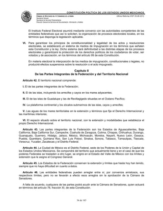 CONSTITUCIÓN POLÍTICA DE LOS ESTADOS UNIDOS MEXICANOS
               CÁMARA DE DIPUTADOS DEL H. CONGRESO DE LA UNIÓN                                 Última Reforma DOF 25-06-2012
               Secretaría General
               Secretaría de Servicios Parlamentarios
               Dirección General de Servicios de Documentación, Información y Análisis




        El Instituto Federal Electoral asumirá mediante convenio con las autoridades competentes de las
        entidades federativas que así lo soliciten, la organización de procesos electorales locales, en los
        términos que disponga la legislación aplicable.

   VI. Para garantizar los principios de constitucionalidad y legalidad de los actos y resoluciones
       electorales, se establecerá un sistema de medios de impugnación en los términos que señalen
       esta Constitución y la ley. Dicho sistema dará definitividad a las distintas etapas de los procesos
       electorales y garantizará la protección de los derechos políticos de los ciudadanos de votar, ser
       votados y de asociación, en los términos del artículo 99 de esta Constitución.

        En materia electoral la interposición de los medios de impugnación, constitucionales o legales, no
        producirá efectos suspensivos sobre la resolución o el acto impugnado.

                                         Capítulo II
             De las Partes Integrantes de la Federación y del Territorio Nacional

   Artículo 42. El territorio nacional comprende:

   I. El de las partes integrantes de la Federación;

   II. El de las islas, incluyendo los arrecifes y cayos en los mares adyacentes;

   III. El de las islas de Guadalupe y las de Revillagigedo situadas en el Océano Pacífico;

   IV. La plataforma continental y los zócalos submarinos de las islas, cayos y arrecifes;

    V. Las aguas de los mares territoriales en la extensión y términos que fija el Derecho Internacional y
las marítimas interiores;

   VI. El espacio situado sobre el territorio nacional, con la extensión y modalidades que establezca el
propio Derecho Internacional.

   Artículo 43. Las partes integrantes de la Federación son los Estados de Aguascalientes, Baja
California, Baja California Sur, Campeche, Coahuila de Zaragoza, Colima, Chiapas, Chihuahua, Durango,
Guanajuato, Guerrero, Hidalgo, Jalisco, México, Michoacán, Morelos, Nayarit, Nuevo León, Oaxaca,
Puebla, Querétaro, Quintana Roo, San Luis Potosí, Sinaloa, Sonora, Tabasco, Tamaulipas, Tlaxcala,
Veracruz, Yucatán, Zacatecas y el Distrito Federal.

    Artículo 44. La Ciudad de México es el Distrito Federal, sede de los Poderes de la Unión y Capital de
los Estados Unidos Mexicanos. Se compondrá del territorio que actualmente tiene y en el caso de que los
poderes Federales se trasladen a otro lugar, se erigirá en el Estado del Valle de México con los límites y
extensión que le asigne el Congreso General.

   Artículo 45. Los Estados de la Federación conservan la extensión y límites que hasta hoy han tenido,
siempre que no haya dificultad en cuanto a éstos.

   Artículo 46. Las entidades federativas pueden arreglar entre sí, por convenios amistosos, sus
respectivos límites; pero no se llevarán a efecto esos arreglos sin la aprobación de la Cámara de
Senadores.

   A falta de acuerdo, cualquiera de las partes podrá acudir ante la Cámara de Senadores, quien actuará
en términos del artículo 76, fracción XI, de esta Constitución.



                                                                            36 de 185
 