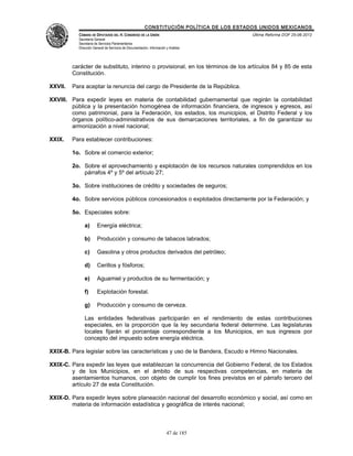 CONSTITUCIÓN POLÍTICA DE LOS ESTADOS UNIDOS MEXICANOS
           CÁMARA DE DIPUTADOS DEL H. CONGRESO DE LA UNIÓN                                 Última Reforma DOF 25-06-2012
           Secretaría General
           Secretaría de Servicios Parlamentarios
           Dirección General de Servicios de Documentación, Información y Análisis




         carácter de substituto, interino o provisional, en los términos de los artículos 84 y 85 de esta
         Constitución.

XXVII.   Para aceptar la renuncia del cargo de Presidente de la República.

XXVIII. Para expedir leyes en materia de contabilidad gubernamental que regirán la contabilidad
        pública y la presentación homogénea de información financiera, de ingresos y egresos, así
        como patrimonial, para la Federación, los estados, los municipios, el Distrito Federal y los
        órganos político-administrativos de sus demarcaciones territoriales, a fin de garantizar su
        armonización a nivel nacional;

XXIX.    Para establecer contribuciones:

         1o. Sobre el comercio exterior;

         2o. Sobre el aprovechamiento y explotación de los recursos naturales comprendidos en los
             párrafos 4º y 5º del artículo 27;

         3o. Sobre instituciones de crédito y sociedades de seguros;

         4o. Sobre servicios públicos concesionados o explotados directamente por la Federación; y

         5o. Especiales sobre:

              a)       Energía eléctrica;

              b)       Producción y consumo de tabacos labrados;

              c)       Gasolina y otros productos derivados del petróleo;

              d)       Cerillos y fósforos;

              e)       Aguamiel y productos de su fermentación; y

              f)       Explotación forestal.

              g)       Producción y consumo de cerveza.

              Las entidades federativas participarán en el rendimiento de estas contribuciones
              especiales, en la proporción que la ley secundaria federal determine. Las legislaturas
              locales fijarán el porcentaje correspondiente a los Municipios, en sus ingresos por
              concepto del impuesto sobre energía eléctrica.

XXIX-B. Para legislar sobre las características y uso de la Bandera, Escudo e Himno Nacionales.

XXIX-C. Para expedir las leyes que establezcan la concurrencia del Gobierno Federal, de los Estados
        y de los Municipios, en el ámbito de sus respectivas competencias, en materia de
        asentamientos humanos, con objeto de cumplir los fines previstos en el párrafo tercero del
        artículo 27 de esta Constitución.

XXIX-D. Para expedir leyes sobre planeación nacional del desarrollo económico y social, así como en
        materia de información estadística y geográfica de interés nacional;



                                                                        47 de 185
 